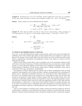 Crystal Geometry, Structure and Defects 95
Example 18 The density of a – Fe is 7.87 ´ 103
kg/m3
. Atomic weight of Fe is 55.8. If a – Fe crystallizes
in BCC space lattice, find lattice constant. Given Avogadro’s number (N) = 6.02 ´ 1026
/kg/mole.
[AMIE]
Solution Lattice constant (a) can be obtained from the relation,
a3
=
26 3
55.8 2
6.02 10 7.87 10
An
Nr
´
=
´ ´ ´
= 2.355 ´ 10–29
 a = (2.355 ´ 10–29
)1/3
= 2.866 ´ 10–10
m = 2.866 Å
Example 19 Show that the number of atoms per unit cell of a metal having a lattice parameter of
2.9 Å and density of 7.87 gm/cc is 2. Given atomic weight of metal = 55.85 and N = 6.023 ´ 1023
Solution a3
=
An
Nr
or (2.9 ´ 10–3
)3
=
23
55.85n
6.023 10 7.87
´ ´
= 1.18 ´ 10–23
n
 n =
8 3
23
(2.9 10 )
1.18 10
-
-
´
´
= 2
19. DEFECTS OR IMPERFECTIONS IN CRYSTALS
Up to now, we have described perfectly regular crystal structures, called ideal crystals and obtained by
combining a basis with an infinite space lattice. In ideal crystals atoms were arranged in a regular way.
However, the structure of real crystals differs from that of ideal ones. Real crystals always have certain
defects or imperfections, and therefore, the arrangement of atoms in the volume of a crystal is far from
being perfectly regular.
Natural crystals always contain defects, often in abundance, due to the uncontrolled conditions under
which they were formed. The presence of defects which affect the colour can make these crystals valuable
as gems, as in ruby (chromium replacing a small fraction of the aluminium in aluminium oxide : Al2O3).
Crystal prepared in laboratory will also always contain defects, although considerable control may be
exercised over their type, concentration, and distribution.
The importance of defects depends upon the material, type of defect, and properties which are being
considered. Some properties, such as density and elastic constants, are proportional to the concentration of
defects, and so a small defect concentration will have a very small effect on these. Other properties, e.g.
the colour of an insulating crystal or the conductivity of a semiconductor crystal, may be much more
sensitive to the presence of small number of defects. Indeed, while the term defect carries with it the
connotation of undesirable qualities, defects are responsible for many of the important properties of mate-
rials and much of material science involves the study and engineering of defects so that solids will have
desired properties. A defect free, i.e. ideal silicon crystal would be of little use in modern electronics; the
use of silicon in electronic devices is dependent upon small concentrations of chemical impurities such
as phosphorus and arsenic which give it desired properties. Some simple defects in a lattice are shown in
Fig. 3.46.
There are some properties of materials such as stiffness, density and electrical conductivity which are
termed structure—insensitive, are not affected by the presence of defects in crystals while there are many
properties of greatest technical importance such as mechanical strength, ductility, crystal growth, magnetic
 