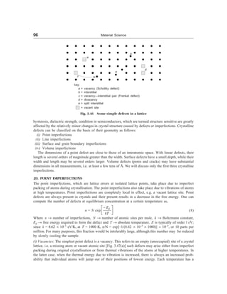 96 Material Science
b
a
d
e
c
key:
a = vacancy (Schottky defect)
b = interstitial
c = vacancy—interstitial pair (Frenkel defect)
d = divacancy
e = split interstitial
= vacant site
Fig. 3.46 Some simple defects in a lattice
hysteresis, dielectric strength, condition in semiconductors, which are termed structure sensitive are greatly
affected by the relatively minor changes in crystal structure caused by defects or imperfections. Crystalline
defects can be classified on the basis of their geometry as follows:
(i) Point imperfections
(ii) Line imperfections
(iii) Surface and grain boundary imperfections
(iv) Volume imperfections
The dimensions of a point defect are close to those of an interatomic space. With linear defects, their
length is several orders of magnitude greater than the width. Surface defects have a small depth, while their
width and length may be several orders larger. Volume defects (pores and cracks) may have substantial
dimensions in all measurements, i.e. at least a few tens of Å. We will discuss only the first three crystalline
imperfections.
20. POINT IMPERFECTIONS
The point imperfections, which are lattice errors at isolated lattice points, take place due to imperfect
packing of atoms during crystallisation. The point imperfections also take place due to vibrations of atoms
at high temperatures. Point imperfections are completely local in effect, e.g. a vacant lattice site. Point
defects are always present in crystals and their present results in a decrease in the free energy. One can
compute the number of defects at equilibrium concentration at a certain temperature as,
n = N exp
d
E
kT
-
é ù
ê ú
ë û
(8)
Where n ® number of imperfections, N ® number of atomic sites per mole, k ® Boltzmann constant,
Ed ® free energy required to form the defect and T ® absolute temperature. E is typically of order l eV;
since k = 8.62 ´ 10–5
eV/K, at T = 1000 K, n/N = exp[–1/(8.62 ´ 10–5
´ 1000)] ; 10–5
, or 10 parts per
million. For many purposes, this fraction would be intolerably large, although this number may be reduced
by slowly cooling the sample.
(i) Vacancies: The simplest point defect is a vacancy. This refers to an empty (unoccupied) site of a crystal
lattice, i.e. a missing atom or vacant atomic site [Fig. 3.47(a)] such defects may arise either from imperfect
packing during original crystallisation or from thermal vibrations of the atoms at higher temperatures. In
the latter case, when the thermal energy due to vibration is increased, there is always an increased prob-
ability that individual atoms will jump out of their positions of lowest energy. Each temperature has a
 