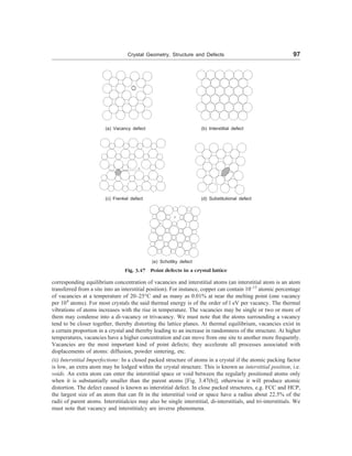 Crystal Geometry, Structure and Defects 97
(a) Vacancy defect (b) Interstitial defect
(c) Frenkel defect (d) Substitutional defect
(e) Schottky defect
Fig. 3.47 Point defects in a crystal lattice
corresponding equilibrium concentration of vacancies and interstitial atoms (an interstitial atom is an atom
transferred from a site into an interstitial position). For instance, copper can contain 10–13
atomic percentage
of vacancies at a temperature of 20–25°C and as many as 0.01% at near the melting point (one vacancy
per 104
atoms). For most crystals the said thermal energy is of the order of l eV per vacancy. The thermal
vibrations of atoms increases with the rise in temperature. The vacancies may be single or two or more of
them may condense into a di-vacancy or trivacancy. We must note that the atoms surrounding a vacancy
tend to be closer together, thereby distorting the lattice planes. At thermal equilibrium, vacancies exist in
a certain proportion in a crystal and thereby leading to an increase in randomness of the structure. At higher
temperatures, vacancies have a higher concentration and can move from one site to another more frequently.
Vacancies are the most important kind of point defects; they accelerate all processes associated with
displacements of atoms: diffusion, powder sintering, etc.
(ii) Interstitial Imperfections: In a closed packed structure of atoms in a crystal if the atomic packing factor
is low, an extra atom may be lodged within the crystal structure. This is known as interstitial position, i.e.
voids. An extra atom can enter the interstitial space or void between the regularly positioned atoms only
when it is substantially smaller than the parent atoms [Fig. 3.47(b)], otherwise it will produce atomic
distortion. The defect caused is known as interstitial defect. In close packed structures, e.g. FCC and HCP,
the largest size of an atom that can fit in the interstitial void or space have a radius about 22.5% of the
radii of parent atoms. Interstitialcies may also be single interstitial, di-interstitials, and tri-interstitials. We
must note that vacancy and interstitialcy are inverse phenomena.
 