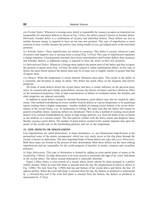 98 Material Science
(iii) Frenkel Defect: Whenever a missing atom, which is responsible for vacancy occupies an interstitial site
(responsible for interstitial defect) as shown in Fig. 3.47(c), the defect caused is known as Frenkel defect.
Obviously, Frenkel defect is a combination of vacancy and interstitial defects. These defects are less in
number because energy is required to force an ion into new position. This type of imperfection is more
common in ionic crystals, because the positive ions, being smaller in size, get lodged easily in the interstitial
positions.
(iv) Schottky Defect: These imperfections are similar to vacancies. This defect is caused, whenever a pair
of positive and negative ions is missing from a crystal [Fig. 3.47(e)]. This type of imperfection maintains
a charge neutrality. Closed-packed structures have fewer interstitialcies and Frenkel defects than vacancies
and Schottky defects, as additional energy is required to force the atoms in their new positions.
(v) Substitutional Defect: Whenever a foreign atom replaces the parent atom of the lattice and thus occupies
the position of parent atom (Fig. 3.47(d)], the defect caused is called substitutional defect. In this type of
defect, the atom which replaces the parent atom may be of same size or slightly smaller or greater than that
of parent atom.
(vi) Phonon: When the temperature is raised, thermal vibrations takes place. This results in the defect of
a symmetry and deviation in shape of atoms. This defect has much effect on the magnetic and electric
properties.
All kinds of point defects distort the crystal lattice and have a certain influence on the physical prop-
erties. In commercially pure metals, point defects, increase the electric resistance and have almost no effect
on the mechanical properties. Only at high concentrations of defects in irradiated metals, the ductility and
other properties are reduced noticeably.
In addition to point defects created by thermal fluctuations, point defects may also be created by other
means. One method of producing an excess number of point defects at a given temperature is by quenching
(quick cooling) from a higher temperature. Another method of creating excess defects is by severe defor-
mation of the crystal lattice, e.g., by hammering or rolling. We must note that the lattice still retains its
general crystalline nature, numerous defects are introduced. There is also a method of creating excess point
defects is by external bombardment by atoms or high energy particles, e.g. from the beam of the cyclotron
or the neutrons in a nuclear reactor. The first particle collides with the lattice atoms and displaces them,
thereby causing a point defect. The number of point defects created in this manner depends only upon the
nature of the crystal and on the bombarding particles and not on the temperature.
21. LINE DEFECTS OR DISLOCATIONS
Line imperfections are called dislocations. A linear disturbance, i.e. one dimensional imperfections in the
geometrical sense of the atomic arrangement, which can very easily occur on the slip plane through the
crystal, is known as dislocation. The most important kinds of linear defects are edge and screw dislocation.
Both these types are formed in the process of their deformation. Both these defects are the most striking
imperfections and are responsible for the useful property of ductility in metals, ceramics and crystalline
polymers.
(i) Edge Dislocation: This type of dislocation is formed by adding an extra partial plane of atoms to the
crystal [Fig. 3.48(a)]. An edge dislocation in its cross-section is essentially the edge of an ‘extra’ half-plane
in the crystal lattice. The lattice around dislocation is elastically distorted.
Figure 3.49(a) shows a cross-section of a crystal where atoms (shown by dots) arranged in a perfect
orderly manner. When an extra half plane is inserted from the top, the displacement of atoms is shown in
Fig. 3.49(b). We note from Fig. 3.49(b) that top and bottom of the crystal above and below the line XY
appears perfect. When the extra half plane is inserted from the top, the defects so produced is represented
by ^ (inverted tee) and if the extra half plane is inserted from the bottom, the defects so produced is
represented by T (Tee).
 