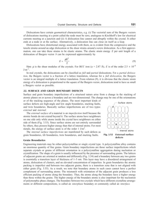 Crystal Geometry, Structure and Defects 101
Dislocations have certain geometrical characteristics, e.g. (i) The vectorial sum of the Burgers vectors
of dislocations meeting at a point called the node must be zero, analogous to Kirchhoff’s law for electrical
currents meeting at a junction and (ii) A dislocation line cannot end abruptly within the crystal. It either
ends at a node or at the surface. Alternatively, a dislocation line can close on itself as a loop.
Dislocations have distortional energy associated with them, as is evident from the compressive and the
tensile strains around an edge dislocation or the shear strains around a screw dislocation. As a first approxi-
mation, one can take these strains to be elastic strains. The elastic strain energy E per unit length of a
dislocation of Burgers vector b can be expressed approximately by
E ;
2
2
b
m
(9)
Here m is the shear modulus of the crystals. For BCC iron (a = 2.87 Å), E is of the order 2.5 ´ 10–9
J-m–1
.
In real crystals, the dislocations can be classified as full and partial dislocations. For a partial disloca-
tion, the Burgers vector is a fraction of a lattice translation, whereas for a full dislocation, the Burgers
vector is an integral multiple of a lattice translation. From relation (9), it is obvious that the elastic strain
energy of a dislocation is proportional to the square of the Burgers vector, dislocations tend to have as small
a Burgers vector as possible.
22. SURFACE AND GRAIN BOUNDARY DEFECTS
Surface and grain boundary imperfections of a structural nature arise from a change in the stacking of
atomic planes on or across a boundary and are two-dimensional. The change may be one of the orientations
Fig. 3.53 External surface
defects
Surface atoms
Internal atoms
or of the stacking sequence of the planes. The most important kinds of
surface defects are high-angle and low angle boundaries, stacking faults,
and twin boundaries. Basically surface imperfections are of two types:
external and internal.
The external surface of a material is an imperfection itself because the
atomic bonds do not extend beyond it. The surface atoms have neighbours
on one side only while atoms inside the crystal have neighbours on either
side of them (Fig. 3.53). Since surface atoms are not entirely surrounded
by others, they possess higher energy than that of internal atoms. For most
metals, the energy of surface atom is of the order 1 J/m2
.
The internal surface imperfections are manifested by such defects as
grain boundaries, tilt boundaries, twin boundaries, and stacking faults.
Grain Boundaries
Engineering materials may be either polycrystalline or single crystal type. A polycrystalline alloy contains
an enormous quantity of fine grains. Grain boundary imperfections are those surface imperfections which
separate crystals or grains of different orientation in a polycrystalline aggregation during nucleation or
crystallization. The shape of a grain is usually influenced by the presence of surrounding grains. The lattices
of adjacent grains are oriented at random and differently (Fig. 3.54) and a boundary between any two grains
is essentially a transition layer of thickness of 1–5 nm. This layer may have a disordered arrangement of
atoms, dislocation of clusters, and an elevated concentration of impurities. In grain boundaries the atomic
packing is imperfect and between two adjacent grains, there is a transition zone that is not aligned with
either grain (Fig. 3.55). As a result, we note that boundary atoms in such cases cannot have a perfect
complement of surrounding atoms. The mismatch with orientation of the adjacent grain produces a less
efficient packing of atoms along the boundary. Thus, the atoms along the boundary have a higher energy
than those within the grains. The higher energy of the boundary atoms is also important for the nucleation
of polymorphic phase changes. The boundary between two crystals which have different crystalline arrange-
ments or different compositions, is called an interphase boundary or commonly called an interface.
 