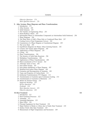 Objective Questions 274
Short Question-Answers 276
9. Alloy Systems, Phase Diagrams and Phase Transformations 279
1. Introduction 279
2. Alloy Systems 280
3. Solid Solutions 281
4. The Families of Engineering Alloys 283
5. Hume-Rothery’s Rules 285
6. Intermediate Phases or Intermediate Compounds (or Intermediate Solid Solutions) 286
7. Phase Diagrams 286
8. The Phase Rule or Gibb’s Phase Rule or Condensed Phase Rule 287
9. Cooling Curves (Time-Temperature Curves) 288
10. Construction of a Phase Diagram or Constitutional Diagram 289
11. The Lever Rule 290
12. Equilibrium Diagrams for Binary Alloys Forming Eutectic 292
13. Ceramic and Ternary phase Diagrams 294
14. Applications of Phase Diagrams 295
15. Coring 295
16. Phase Transformations 296
17. The Kinetics of Solid State Reactions 296
18. Multiphase Transformations 300
19. Applications of Phase Transformations 300
20. Micro-constituents of Fe-C System 302
21. Allotropic forms of Iron 304
21. Iron-carbon System 305
22. Iron-carbon equilibrium or Phase Diagram 305
23. Modified Iron-carbon Phase Diagram 306
24. Formation and Decomposition of Austenite 309
25. Types and Properties of Carbon-Steels 311
26. Isothermal Transformations-TTT Diagram 312
27. Transformation of Austenite upon Continuous Cooling 314
28. Transformation of Austenite to Martensite 315
29. Metals for Nuclear Energy 316
Suggested Readings 318
Review Questions 318
Problems 319
Short Question Answers 319
Objective Questions 320
10. Heat Treatment 321
1. Introduction 321
2. Heat-Treatment Processes 322
3. Annealing 322
4. Annealing Operations 323
5. Mass Effect 336
6. Principal Equipment for Heat Treatment 336
7. Major Defects in Metals or Alloys due to Faulty Heat Treatment 338
8. Surface Finish After Heat Treatment 339
9. Measurement of High Temperatures and Pyrometers 340
Contents xi
 