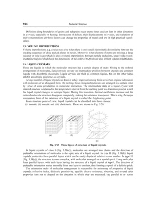 104 Material Science
Diffusion along boundaries of grains and subgrains occur many times quicker than in other directions
in a crystal, especially on heating. Interactions of defects, their displacements in crystals, and variations of
their concentrations all these factors can change the properties of metals and are of high practical signifi-
cance.
23. VOLUME IMPERFECTIONS
Volume imperfections, e.g. cracks may arise when there is only small electrostatic dissimilarity between the
stacking sequences of close packed planes in metals. Moreover, when clusters of atoms are missing, a large
vacancy or void is got which is also a volume imperfection. Foreign particle inclusions, large voids or non-
crystalline regions which have the dimensions of the order of 0.20 nm are also termed volume imperfections.
24. LIQUID CRYSTALS
These are liquids in which the molecular structure has a certain degree of order. Owing to the ordered
arrangement of molecules, liquid crystals occupy an intermediate position between crystals and common
liquids with disordered molecules. Liquid crystals are fluid as common liquids, but on the other hand,
exhibit anisotropic properties as crystals.
A large number of liquid crystals are known today; important among them are certain organic substances
with molecules of an elongated form. On melting, these elongated molecules are arranged in a certain order
by virtue of some pecularities in molecular interaction. The intermediate state of a liquid crystal with
ordered structure is retained in the temperature interval from the melting point to a transition point at which
the liquid crystal changes to isotropic liquid. During this transition, thermal oscillations increase and the
ordered molecular structure disappears completely, making the substance transparent. This is why, the upper
temperature limit of the existence of a liquid crystal is called the brightening point.
From structure point of view, liquid crystals can be classified into three classes:
(i) nematic (ii) smectic and (iii) cholesteric. These are shown in Fig. 3.58.
Fig. 3.58 Three types of structure of liquid crystals
In liquid crystals of class I (Fig. 3.58(a)), molecules are arranged into chains and the direction of
preferable orientations of molecules is the optic axis of a liquid crystal. In type II (Fig. 3.58(b)) liquid
crystals, molecules form parallel layers which can be easily displaced relative to one another. In type III
(Fig. 3.58(c)), the structure is more complex, with molecules arranged on a spatial spiral. Long molecules
form parallel layers, with each layer having the structure of a liquid crystal of type-I. The direction of
preferable orientation varies smoothly from one layer to another, thus forming a spiral of a definite pitch.
The orientation order of molecular arrangement is responsible for anisotropy of properties of liquid
crystals; refractive index, dielectric permittivity, specific electric resistance, viscosity, and several other
properties turn out to depend on the direction in which they are measured, say parallel to or across
(a) (b)
(c)
 