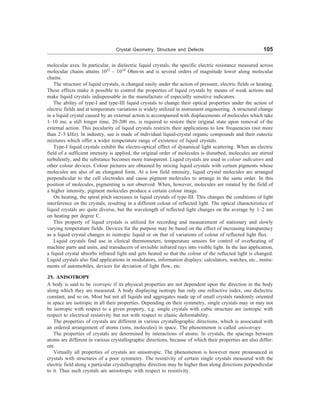 Crystal Geometry, Structure and Defects 105
molecular axes. In particular, in dielectric liquid crystals, the specific electric resistance measured across
molecular chains attains 1012
– 1014
Ohm-m and is several orders of magnitude lower along molecular
chains.
The structure of liquid crystals, is changed easily under the action of pressure, electric fields or heating.
These effects make it possible to control the properties of liquid crystals by means of weak actions and
make liquid crystals indispensable in the manufacture of especially sensitive indicators.
The ability of type-I and type-III liquid crystals to change their optical properties under the action of
electric fields and at temperature variations is widely utilized in instrument engineering. A structural change
in a liquid crystal caused by an external action is accompanied with displacements of molecules which take
1–10 ms; a still longer time, 20-200 ms, is required to restore their original state upon removal of the
external action. This pecularity of liquid crystals restricts their applications to low frequencies (not more
than 2–5 kHz). In industry, use is made of individual liquid-crystal organic compounds and their eutectic
mixtures which offer a wider temperature range of existence of liquid crystals.
Type-I liquid crystals exhibit the electro-optical effect of dynamical light scattering. When an electric
field of a sufficient intensity is applied, the original order of molecules is disturbed, molecules are stirred
turbulently, and the substance becomes more transparent. Liquid crystals are used in colour indicators and
other colour devices. Colour pictures are obtained by mixing liquid crystals with certain pigments whose
molecules are also of an elongated form. At a low field intensity, liquid crystal molecules are arranged
perpendicular to the cell electrodes and cause pigment molecules to arrange in the same order. In this
position of molecules, pigmenting is not observed. When, however, molecules are rotated by the field of
a higher intensity, pigment molecules produce a certain colour image.
On heating, the spiral pitch increases in liquid crystals of type-III. This changes the conditions of light
interference on the crystals, resulting in a different colour of reflected light. The optical characteristics of
liquid crystals are quite diverse, but the wavelength of reflected light changes on the average by 1–2 nm
on heating per degree C.
This property of liquid crystals is utilized for recording and measurement of stationary and slowly
varying temperature fields. Devices for the purpose may be based on the effect of increasing transparency
as a liquid crystal changes to isotropic liquid or on that of variations of colour of reflected light flux.
Liquid crystals find use in clinical thermometers, temperature sensors for control of overheating of
machine parts and units, and transducers of invisible infrared rays into visible light. In the last application,
a liquid crystal absorbs infrared light and gets heated so that the colour of the reflected light is changed.
Liquid crystals also find applications in modulators, information displays: calculators, watches, etc., instru-
ments of automobiles, devices for deviation of light flow, etc.
25. ANISOTROPY
A body is said to be isotropic if its physical properties are not dependent upon the direction in the body
along which they are measured. A body displaying isotropy has only one refractive index, one dielectric
constant, and so on. Most but not all liquids and aggregates made up of small crystals randomly oriented
in space are isotropic in all their properties. Depending on their symmetry, single crystals may or may not
be isotropic with respect to a given property, e.g. single crystals with cubic structure are isotropic with
respect to electrical resistivity but not with respect to elastic deformability.
The properties of crystals are different in various crystallographic directions, which is associated with
an ordered arrangement of atoms (ions, molecules) in space. The phenomenon is called anisotropy.
The properties of crystals are determined by interactions of atoms. In crystals, the spacings between
atoms are different in various crystallographic directions, because of which their properties are also differ-
ent.
Virtually all properties of crystals are anisotropic. The phenomenon is however more pronounced in
crystals with structures of a poor symmetry. The resistivity of certain single crystals measured with the
electric field along a particular crystallographic direction may be higher than along directions perpendicular
to it. Thus such crystals are anisotropic with respect to resistivity.
 