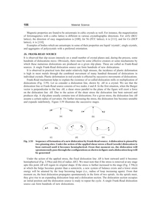 106 Material Science
Magnetic properties are found to be anisotropic in cubic crystals as well. For instance, the magnetization
of ferromagnetics with a cubic lattice is different in various crystallographic directions. For a-Fe (BCC
lattice), the direction of easy magnetization is [100], for Ni (FCC lattice), it is [111], and for Co (HCP
lattice), it is [110].
Examples of bodies which are anisotropic in some of their properties are liquid ‘crystals’, single crystals,
and aggregates of polycrystals with a preferred orientation.
26. FRANK-READ SOURCE
It is observed that slip occurs intensely on a small number of crystal planes and, during the process, some
hundreds of dislocations move. Obviously, there must be some effective creators or some mechanisms by
which these numerous dislocations are produced on a given slip plane. These are called as Frank-Read
sources. A single Frank-Read dislocation source can form hundreds of new dislocations.
It is observed in practical tests that under relatively high stresses, the incidence of plastic deformation
is high in most metals through the combined movement of many hundred thousand of dislocations in
individual crystals. Plastic deformation in real crystals is effected by successive movements of dislocations.
Frank-Read mechanism helps to explain the existence of so called dislocation mills or multiplication of
dislocations (Fig. 3.59). Let us consider a dislocation line, shown by AB in a crystal. We see that the
dislocation line or Frank-Read source consists of two nodes A and B. In the first situation, when the Burger
vector is perpendicular to the line AB, a shear stress parallel to the plane of the figure will exert a force
on the dislocation line AB. Due to the action of the shear stress the dislocation line bent outward and
produces slip. A slip plane usually contains tens of dislocations. For a given stress, the dislocation line AB
assume a certain radius of curvature. On further increasing the stress, the dislocation line becomes unstable
and expands indefinitely. Figure 3.59 illustrates the successive stages.
A B
(a)
A B
(b)
A B
A B
(d)
A B
(e)
(c)
Fig. 3.59 Sequence of formation of a new dislocation by Frank-Read source. A dislocation is pinned by
two pinning sites. Under the action of the applied shear stress a fixed (sessile) dislocation is
bent outward until it becomes hemispherical. From that moment on, the dislocation will
spontaneously pass through the configurations as shown in figure and a dislocation loop will
be generated
Under the action of the applied stress, the fixed dislocation line AB is bent outward until it becomes
hemispherical (Fig. 3.59(a) and (b)) of radius AB/2. We must note that if the stress is removed at any stage
upto this point AB will regain its original shape. If the stress is further increased to the stage (Fig. 3 59(c))
at which the bulge becomes greater than a semicircle, a new system of balance exists and a lower strain
energy will be attained by the loop becoming larger (i.e., radius of loop increasing again). From that
moment on, the bent dislocation propagates spontaneously in the form of two spirals. As the spirals meet,
they give rise to an expanding dislocation loop and a dislocation section. The dislocation section occupies
an initial position and the dislocation source is ready to repeat the cycle. A single Frank-Read dislocation
source can form hundreds of new dislocations.
 