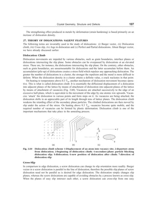 Crystal Geometry, Structure and Defects 107
The strengthening effect produced in metals by deformation (strain hardening) is based primarily on an
increase of dislocation density.
27. THEORY OF DISLOCATIONS: SALIENT FEATURES
The following terms are invariably used in the study of dislocations: (i) Burger vector, (ii) Dislocation
climb, (iii) Cross slip, (iv) Jogs in dislocation and (v) Perfect and Partial dislocations. About Burger vector,
we have already discussed earlier.
Dislocation Climb
Dislocation movements are impeded by various obstacles, such as grain boundaries, interface planes or
dislocations intersecting the slip plane. Some obstacles can be overpassed by dislocations at an elevated
stress. These are, for instance, the dislocations intersecting the slip plane. On the contrary, other obstacles,
such as grain boundaries, are unsurmountable for dislocations and the latter accumulate before them. An
accumulation (pile-up) of dislocations creates a stress field which repulses any approaching dislocation. The
greater the number of dislocations in a cluster, the stronger the repulsion and the metal is more difficult to
deform. When the dislocation density in a cluster attains a definite value, a crack nucleates in that point.
On heating to temperatures above 0.3 Tm, another mechanism of dislocation movement becomes opera-
tive. This is what is called dislocation climb. It is essentially the diffusional displacement of a dislocation
into adjacent planes of the lattice by means of attachment of dislocation into adjacent planes of the lattice
by means of attachment of vacancies (Fig. 3.60). Vacancies are attached successively to the edge of an
excessive half-plane, which is equivalent to the movement of the edge by one atomic row upwards. Vacan-
cies ‘attack’ the dislocation in various points and form steps on it. As vacancies are being attached, the
dislocation shifts in an appreciable part of its length through tens of lattice planes. The dislocation climb
weakens the retarding effect of the secondary phase particles. The climbed dislocations are then moved by
slip under the action of the stress. On heating above 0.3 Tm, vacancies become quite mobile, and the
required number of vacancies can be formed by plastic deformation. Dislocation climb is one of the
important mechanisms that take place in the annealing process.
1 2
3 4
5
6
7
(a) (b) (c)
Fig. 3.60 Dislocation climb scheme 1-Displacement of an atom into vacancy site; 2-departure atom
from dislocation; 3-beginning of dislocation climb; 4-secondary-phase particle blocking
dislocation slip; 5-dislocation; 6-new position of dislocation after climb; 7-direction of
dislocation slip
Cross-Slip
In comparison to edge dislocation, a screw dislocation can change its slip orientation more readily. Burger
vector in a screw dislocation is parallel to the line of dislocation, therefore the possible slip planes of screw
dislocation need not be parallel as is desired for edge dislocation. The dislocation simply changes slip
planes, whereas the screw dislocations are capable of avoiding obstacles by a process known as cross-slip.
When the planes of easy slip intersect each other, a screw dislocation can cross-slip from one easy
 