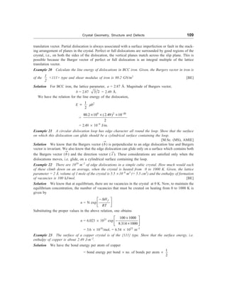 Crystal Geometry, Structure and Defects 109
translation vector. Partial dislocation is always associated with a surface imperfection or fault in the stack-
ing arrangement of planes in the crystal. Perfect or full dislocations are surrounded by good regions of the
crystal, i.e., on both the sides of the dislocation, the vertical planes match across the slip plane. This is
possible because the Burger vector of perfect or full dislocation is an integral multiple of the lattice
translation vector.
Example 20 Calculate the line energy of dislocations in BCC iron. Given, the Burgers vector in iron is
of the
1
2
111 type and shear modulus of iron is 80.2 GN/m2
[BE]
Solution For BCC iron, the lattice parameter, a = 2.87 Å. Magnitude of Burgers vector,
b = 2.87 3 2 = 2.49 Å.
We have the relation for the line energy of the dislocation,
E ; 1
2
mb2
=
9 2 20
80.2 10 (2.49) 10
2
-
´ ´ ´
= 2.49 ´ 10–9
J/m.
Example 21 A circular dislocation loop has edge character all round the loop. Show that the surface
on which this dislocation can glide should be a cylindrical surface containing the loop.
[M.Sc. (MS), AMIE]
Solution We know that the Burgers vector (b
®
) is perpendicular to an edge dislocation line and Burgers
vector is invariant. We also know that the edge dislocation can glide only on a surface which contains both
the Burgers vector (b
®
) and the direction vector ( t
®
). These considerations are satisfied only when the
dislocations moves, i.e. glide, on a cylindrical surface containing the loop.
Example 22 There are 1010
m–2
of edge dislocations in a simple cubic crystal. How much would each
of these climb down on an average, when the crystal is heated from 0 to 1000 K. Given, the lattice
parameter = 2 Å, volume of 1 mole of the crystal is 5.5 ´ 10–6
m3
(= 5.5 cm3
) and the enthalpy of formation
of vacancies is 100 kJ/mol. [BE]
Solution We know that at equilibrium, there are no vacancies in the crystal at 0 K. Now, to maintain the
equilibrium concentration, the number of vacancies that must be created on heating from 0 to 1000 K is
given by
n = N exp
f
H
RT
- D
é ù
ê ú
ë û
Substituting the proper values in the above relation, one obtains
n = 6.023 ´ 1023
exp
100 1000
8.314 1000
´
é ù
-
ê ú
´
ë û
= 3.6 ´ 1018
/mol. = 6.54 ´ 1023
m–3
Example 23 The surface of a copper crystal is of the {111} type. Show that the surface energy, i.e.
enthalpy of copper is about 2.49 J-m–2
.
Solution We have the bond energy per atom of copper
= bond energy per bond ´ no. of bonds per atom ´
1
2
 