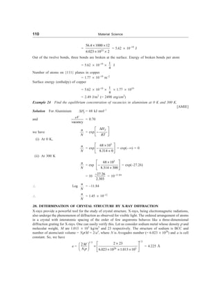 110 Material Science
=
23
56.4 1000 12
6.023 10 2
´ ´
´ ´
= 5.62 ´ 10–19
J
Out of the twelve bonds, three bonds are broken at the surface. Energy of broken bonds per atom
= 5.62 ´ 10–19
´
1
4
J
Number of atoms on {111} planes in copper
= 1.77 ´ 10–19
m–2
Surface energy (enthalpy) of copper
= 5.62 ´ 10–19
´
1
4
´ 1.77 ´ 1019
= 2.49 J/m2
(= 2490 erg/cm2
)
Example 24 Find the equilibrium concentration of vacancies in aluminium at 0 K and 300 K.
[AMIE]
Solution For Aluminium DHf = 68 kJ mol–1
and
vacancy
eV
= 0.70
we have
n
N
= exp
f
H
RT
D
é ù
-
ê ú
ë û
(i) At 0 K,
n
N
= exp
3
68 10
8.314 0
é ù
´
-
ê ú
´
ë û
= exp(–¥) = 0
(ii) At 300 K
n
N
= exp
3
68 10
8.314 300
é ù
´
-
ê ú
´
ë û
= exp(–27.26)
= 10
27.26
2.303
-
= 10–11.84
 Log
n
N
= –11.84

n
N
= 1.45 ´ 10–12
28. DETERMINATION OF CRYSTAL STRUCTURE BY X-RAY DIFFRACTION
X-rays provide a powerful tool for the study of crystal structure. X-rays, being electromagnetic radiations,
also undergo the phenomenon of diffraction as observed for visible light. The ordered arrangement of atoms
in a crystal with interatomic spacing of the order of few angstroms behaves like a three-dimensional
diffraction grating for X-rays. One can easily verify this. Let us consider sodium metal whose density r and
molecular weight, M are 1.013 ´ 103
kg/m3
and 23 respectively. The structure of sodium is BCC and
number of atoms/unit volume = Nr/M = 2/a3
, where N is Avogadro number (= 6.023 ´ 1026
) and a is cell
constant. So, we have
a =
1/3
1/3
26 3
2 23
2
6.023 10 1.013 10
M
Nr
´
é ù
æ ö = ê ú
ç ÷
è ø ´ ´ ´
ë û
= 4.225 Å
 