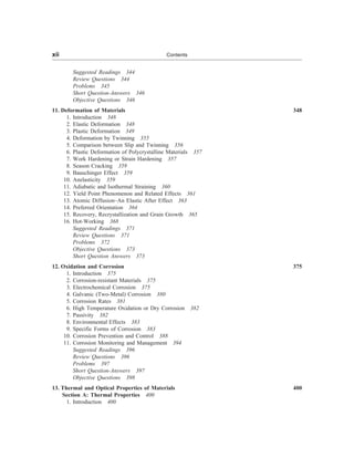 Suggested Readings 344
Review Questions 344
Problems 345
Short Question-Answers 346
Objective Questions 346
11. Deformation of Materials 348
1. Introduction 348
2. Elastic Deformation 348
3. Plastic Deformation 349
4. Deformation by Twinning 355
5. Comparison between Slip and Twinning 356
6. Plastic Deformation of Polycrystalline Materials 357
7. Work Hardening or Strain Hardening 357
8. Season Cracking 359
9. Bauschinger Effect 359
10. Anelasticity 359
11. Adiabatic and Isothermal Straining 360
12. Yield Point Phenomenon and Related Effects 361
13. Atomic Diffusion–An Elastic After Effect 363
14. Preferred Orientation 364
15. Recovery, Recrystallization and Grain Growth 365
16. Hot-Working 368
Suggested Readings 371
Review Questions 371
Problems 372
Objective Questions 373
Short Question Answers 373
12. Oxidation and Corrosion 375
1. Introduction 375
2. Corrosion-resistant Materials 375
3. Electrochemical Corrosion 375
4. Galvanic (Two-Metal) Corrosion 380
5. Corrosion Rates 381
6. High Temperature Oxidation or Dry Corrosion 382
7. Passivity 382
8. Environmental Effects 383
9. Specific Forms of Corrosion 383
10. Corrosion Prevention and Control 388
11. Corrosion Monitoring and Management 394
Suggested Readings 396
Review Questions 396
Problems 397
Short Question-Answers 397
Objective Questions 398
13. Thermal and Optical Properties of Materials 400
Section A: Thermal Properties 400
1. Introduction 400
xii Contents
 