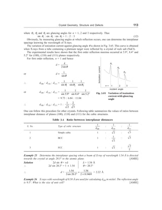 Crystal Geometry, Structure and Defects 113
A1
A2
A3
1
where q1, q2 and q3 are glancing angles for n = 1, 2 and 3 respectively. Thus
sin q1 : sin q2 : sin q3 = 1 : 2 : 3 (12)
Obviously, by measuring glancing angles at which reflection occurs, one can determine the interplanar
spacings knowing the wavelength of X-rays.
The variation of ionization current against glancing angle q is shown in Fig. 3.65. This curve is obtained
when X-rays from a tube containing a platinum target were reflected by a crystal of rock salt (NaCl).
The experimental results have shown that the first order reflection maxima occurred at 5.9°, 8.4° and
5.2° for (100), (110) and (111) planes respectively.
For first order reflection, n = 1 and hence
d =
2sin
l
q
or d µ
1
sinq
 d100 : d110 : d111 =
1 2 3
1 1 1
: :
sin sin sin
q q q
or d100 : d110 : d111 =
1 1 1
: :
sin 5.9 sin 8.4 sin 5.2
° ° °
= 9.73 : 6.84 : 11.04
 d100 : d110 : d111 = 1 :
1 2
:
2 3
One can follow this procedure for other crystals. Following table summarizes the values of ratios between
interplanar distance of planes (100), (110) and (111) for the cubic structures.
Table 3.4 Ratio between interplanar distances
S. No. Type of cubic structure
100
1
d
:
110
1
d
:
111
1
d
1 Simple cubic 1 : 2 : 3
2 BCC 1 :
1
2
: 3
3 FCC 1 : 2 :
3
2
Example 25 Determine the interplanar spacing when a beam of X-ray of wavelength 1.54 Å is directed
towards the crystal at angle 20.3° to the atomic plane. [AMIE]
Solution 2d sin q = nl l = 1.54 Å
 2d sin 20.3° = 1 ´ 1.54 q = 20.3°
 d =
1.54 1.54
2sin 20.3 2 0.3469
=
° ´
= 2.22 Å
Example 26 X-rays with wavelength of 0.58 Å are used for calculating d200 in nickel. The reflection angle
is 9.5°. What is the size of unit cell? [AMIE]
2 3
n =
incident angle
Fig. 3.65 Variation of ionization
current with glancing
angle
Ionization
current
 