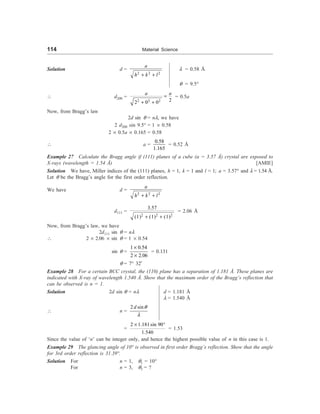 114 Material Science
Solution d =
2 2 2
a
h k l
+ +
l = 0.58 Å
q = 9.5°
 d200 =
2 2 2 2
2 0 0
a a
=
+ +
= 0.5a
Now, from Bragg’s law
2d sin q = nl, we have
2 d200 sin 9.5° = 1 ´ 0.58
2 ´ 0.5a ´ 0.165 = 0.58
 a =
0.58
1.165
= 0.52 Å
Example 27 Calculate the Bragg angle if (111) planes of a cube (a = 3.57 Å) crystal are exposed to
X-rays (wavelength = 1.54 Å) [AMIE]
Solution We have, Miller indices of the (111) planes, h = 1, k = 1 and l = 1; a = 3.57° and l = 1.54 Å.
Let q be the Bragg’s angle for the first order reflection.
We have d =
2 2 2
a
h k l
+ +
d111 =
2 2 2
3.57
(1) (1) (1)
+ +
= 2.06 Å
Now, from Bragg’s law, we have
2d111 sin q = nl
 2 ´ 2.06 ´ sin q = 1 ´ 0.54
sin q =
1 0.54
2 2.06
´
´
= 0.131
q = 7° 32¢
Example 28 For a certain BCC crystal, the (110) plane has a separation of 1.181 Å. These planes are
indicated with X-ray of wavelength 1.540 Å. Show that the maximum order of the Bragg’s reflection that
can be observed is n = 1.
Solution 2d sin q = nl d = 1.181 Å
l = 1.540 Å
 n =
2 sin
d q
l
=
2 1.181sin 90
1.540
´ °
= 1.53
Since the value of ‘n’ can be integer only, and hence the highest possible value of n in this case is 1.
Example 29 The glancing angle of 10° is observed in first order Bragg’s reflection. Show that the angle
for 3rd order reflection is 31.39°.
Solution For n = 1, q1 = 10°
For n = 3, q3 = ?
 