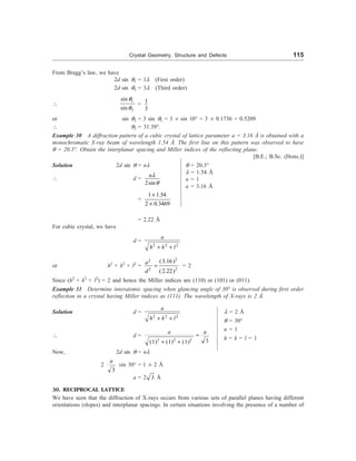Crystal Geometry, Structure and Defects 115
l = 2 Å
q = 30°
n = 1
h = k = l = 1
From Bragg’s law, we have
2d sin q1 = 1l (First order)
2d sin q3 = 3l (Third order)

1
3
sin
sin
q
q
=
1
3
or sin q3 = 3 sin q1 = 3 ´ sin 10° = 3 ´ 0.1736 = 0.5209
 q3 = 31.39°.
Example 30 A diffraction pattern of a cubic crystal of lattice parameter a = 3.16 Å is obtained with a
monochromatic X-ray beam of wavelength 1.54 Å. The first line on this pattern was observed to have
q = 20.3°. Obtain the interplanar spacing and Miller indices of the reflecting plane.
[B.E.; B.Sc. (Hons.)]
Solution 2d sin q = nl
 d =
2sin
nl
q
=
1 1.54
2 0.3469
´
´
= 2.22 Å
For cubic crystal, we have
d =
2 2 2
a
h k l
+ +
or h2
+ k2
+ l2
=
2
2
2 2
(3.16)
(2.22)
a
d
= = 2
Since (h2
+ k2
+ l2
) = 2 and hence the Miller indices are (110) or (101) or (011).
Example 31 Determine interatomic spacing when glancing angle of 30° is observed during first order
reflection in a crystal having Miller indices as (111). The wavelength of X-rays is 2 Å.
Solution d =
2 2 2
a
h k l
+ +
 d =
2 2 2 3
(1) (1) (1)
a a
=
+ +
Now, 2d sin q = nl
2
3
a
sin 30° = 1 ´ 2 Å
a = 2 3 Å
30. RECIPROCAL LATTICE
We have seen that the diffraction of X-rays occurs from various sets of parallel planes having different
orientations (slopes) and interplanar spacings. In certain situations involving the presence of a number of
q = 20.3°
l = 1.54 Å
n = 1
a = 3.16 Å
 