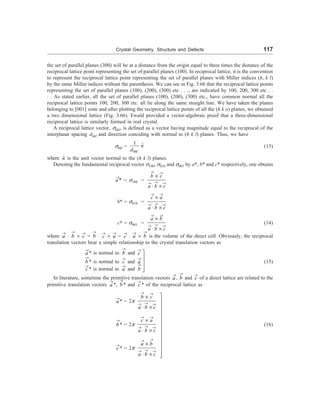 Crystal Geometry, Structure and Defects 117
the set of parallel planes (300) will be at a distance from the origin equal to three times the distance of the
reciprocal lattice point representing the set of parallel planes (100). In reciprocal lattice, it is the convention
to represent the reciprocal lattice point representing the set of parallel planes with Miller indices (h, k l)
by the same Miller indices without the parenthesis. We can see in Fig. 3.66 that the reciprocal lattice points
representing the set of parallel planes (100), (200), (300) etc . . ., are indicated by 100, 200, 300 etc . .
. . As stated earlier, all the set of parallel planes (100), (200), (300) etc., have common normal all the
reciprocal lattice points 100, 200, 300 etc. all lie along the same straight line. We have taken the planes
belonging to [001] zone and after plotting the reciprocal lattice points of all the (h k o) planes, we obtained
a two dimensional lattice (Fig. 3.66). Ewald provided a vector-algebraic proof that a three-dimensional
reciprocal lattice is similarly formed in real crystal.
A reciprocal lattice vector, shkl, is defined as a vector having magnitude equal to the reciprocal of the
interplanar spacing dhkl and direction conciding with normal to (h k l) planes. Thus, we have
shkl =
1 ˆ
hkl
n
d
(13)
where n̂ is the unit vector normal to the (h k l) planes.
Denoting the fundamental reciprocal vector s100, s010 and s001 by a*, b* and c* respectively, one obtains
*
a
®
= s100 =
b c
a b c
® ®
®
® ®
´
× ´
b* = s010 =
c a
a b c
® ®
®
® ®
´
× ´
c* = s001 =
a b
a b c
® ®
®
® ®
´
× ´
(14)
where a
®
× b
®
´ c
®
= b
®
× c
®
´ a
®
= c
®
× a
®
´ b
®
is the volume of the direct cell. Obviously, the reciprocal
translation vectors bear a simple relationship to the crystal translation vectors as
a
®
* is normal to b
®
and c
®
b
®
* is normal to c
®
and a
®
(15)
c
®
* is normal to a
®
and b
®
In literature, sometime the primitive translation vectors a
®
, b
®
and c
®
of a direct lattice are related to the
primitive translation vectors a
®
*, b
®
* and c
®
* of the reciprocal lattice as
a
®
* = 2p
b c
a b c
® ®
®
® ®
´
× ´
b
®
* = 2p
c a
a b c
® ®
®
® ®
´
× ´
(16)
c
®
* = 2p
a b
a b c
®
®
®
® ®
´
× ´
ù
ú
ú
ú
û
ù
ú
ú
ú
ú
ú
ú
ú
ú
ú
ú
ú
ú
û
 