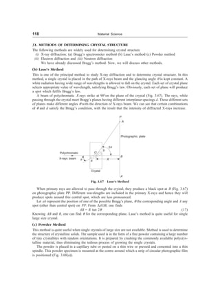 118 Material Science
31. METHODS OF DETERMINING CRYSTAL STRUCTURE
The following methods are widely used for determining crystal structure
(i) X-ray diffraction: (a) Bragg’s spectrometer method (b) Laue’s method (c) Powder method
(ii) Electron diffraction and (iii) Neutron diffraction
We have already discussed Bragg’s method. Now, we will discuss other methods.
(b) Laue’s Method
This is one of the principal method to study X-ray diffraction and to determine crystal structure. In this
method, a single crystal is placed in the path of X-rays beam and the glancing angle q is kept constant. A
white radiation having wide range of wavelengths is allowed to fall on the crystal. Each set of crystal plane
selects appropriate value of wavelength, satisfying Bragg’s law. Obviously, each set of plane will produce
a spot which fulfils Bragg’s law.
A beam of polychromatic X-rays strike at 90°on the plane of the crystal (Fig. 3.67). The rays, while
passing through the crystal meet Bragg’s planes having different interplanar spacings d. These different sets
of planes make different angles q with the direction of X-rays beam. We can see that certain combinations
of q and d satisfy the Bragg’s condition, with the result that the intensity of diffracted X-rays increase.
P
A
Photographic plate
R
2q
b
O
Polychromatic
X-rays beam q a
Crystal
P
B
Fig. 3.67 Laue’s Method
When primary rays are allowed to pass through the crystal, they produce a black spot at B (Fig. 3.67)
on photographic plate PP. Different wavelengths are included in the primary X-rays and hence they will
produce spots around this central spot, which are less pronounced.
Let ab represent the position of one of the possible Bragg’s plane, q the corresponding angle and A any
spot (other than central spot) on PP. From DAOB, one finds
AB = R tan 2q (17)
Knowing AB and R, one can find q for the corresponding plane. Laue’s method is quite useful for single
large size crystal.
(c) Powder Method
This method is quite useful when single crystals of large size are not available. Method is used to determine
the structure of crystalline solids. The sample used is in the form of a fine powder containing a large number
of tiny crystallites with random orientations. It is prepared by crushing the commonly available polycrys-
talline material, thus eliminating the tedious process of growing the single crystals.
The powder is placed in a capillary tube or pasted on a thin wire or pressed and cemented into a thin
spindle. This powder specimen is mounted at the centre around which a strip of circular photographic film
is positioned (Fig. 3.68(a)).
 