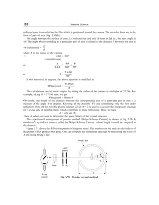 120 Material Science
reflected cone is recorded on the film which is positioned around the camera. The recorded lines are in the
form of pair of arcs (Fig. 3.69(b)).
The angle between the surface of cone, i.e. reflected ray and exit of beam is 2q, i.e., the apex angle is
4q. The angle q corresponding to a particular pair of arcs is related to the distance S between the arcs is
4q (radiations) =
S
R
where R is the radius of the camera.
 2pR µ 360°
(circumference)
or
2
S
R
p
=
4
360 90
q q
=
° °
or S =
2
90
R
p q
°
If q is measured in degrees, the above equation is modified as
4q (degrees) =
57.296 S
R
The calculations can be made simpler by taking the radius of the camera in multiples of 57.296. For
example, taking R = 57.296 mm, we get
q (degrees) = S(mm)/4
Obviously, one fourth of the distance between the corresponding arcs of a particular pair in mm is a
measure of the angle q in degrees. Knowing all the possible q’s and considering only the first order
reflections from all the possible planes, relation 2d sin q = l is used to calculate the interplanar spacings
for various sets of parallel planes which contribute to these reflections. Thus, we have
d = l/(2 sin q)
These d values are used to determine the space lattice of the crystal structure.
The experimental arrangement of powder method (Debye-Scherrer Camera) is shown in Fig. 3.70. It
consists of a cylindrical camera, called the Debye-Scherrer Camera , whose length is small as compared to
the diameter.
Figure 3.71 shows the diffraction pattern of tungsten metal. The numbers on the peak are the indices of
the planes which produce that peak. One can compute the interplanar spacings by measuring the value of
q and using Bragg’s law.
Photo film
Lead
plates
F
Filter S1 S2
C
L
2q
l
D
Fig. 3.70 Powder crystal method.
X-ray
source
 