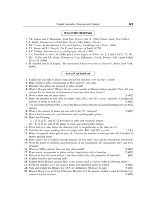 Crystal Geometry, Structure and Defects 123
SUGGESTED READINGS
1. S.L. Kakani and C. Hemrajani, Solid State Physics (4th ed., 2004) Sultan Chand, New Delhi-2.
2. C. Kittel, Introduction to Solid State Physics, John Wiley, (7th ed.).
3. R.C. Evans, An Introduction to Crystal Chemistry, Cambridge Univ. Press (1964).
4. P.J. Brown and J.E. Forsyth, The Crystal Structure of Solids (1973).
5. F.C. Phillips, Introduction to crystallography, 4th ed. (1979).
6. J.H. Crawford. Jr. and L.M. Slifkin (eds.) Point Defects in Solids, vol. 1, 2 and 3 (1972, 75, 78).
7. B.D. Cullity and S.R. Stock, Elements of X-ray Diffraction, 3rd ed., Prentice Hall, Upper Saddle
River, NJ (2001).
8. D. Brandon and W.D. Kaplan, ‘Microstructural Characterization of Materials’, Wiley, New York,
(1999).
REVIEW QUESTIONS
1. Explain the concepts of lattice, basis and crystal structure. How are they related?
2. Draw primitive cells corresponding to BCC and FCC unit cells.
3. Describe, how atoms are arranged in cubic crystal?
4. What is Bravais lattice? What is the maximum number of Bravais lattices possible? How will you
account for the existence of thousands of structures from these lattices?
5. Write a short note on space lattice. [AMIE]
6. Draw net sketches of unit cells of simple cubic, BCC and FCC crystal structures. Calculate the
number of atoms in each case. [AMIE]
7. The end-centred orthorhombic is one of the Bravais lattices but the end-centred tetragonal is not. Give
reasons.
8. What is the number of atoms per unit cell in the FCC structure? [AMIE]
9. Give a brief account of crystal directions and crystallographic planes.
10. Draw the following:
(i) [111], [121] and [012] directions in cubic and tetragonal lattices.
(ii) [111], [112] and [210] planes in cubic and orthorhombic lattices.
11. Prove that in a cubic lattice the direction [hkl] is perpendicular to the plane (h k l).
12. Calculate the atomic packing factor of simple cubic, BCC and FCC crystals. [B.E.]
13. Draw a hexagonal closed packed unit cell. Calculate the number of atoms per unit cell. Calculate its
atomic packing factor.
14. Draw a plan view of sodium chloride structure. In how many ways can this structure be interpreted?
15. Write the points of similarity and differences of the monoatomic SC, monoatomic BCC and CsCl
structure.
16. What are Miller indices? How are they determined? [AMIE]
17. Draw atomic arrangement in planar surface imperfection with a boundary. [AMIE]
18. Discuss in brief the point defects. How these defect affect the properties of materials? [BE]
19. Explain Schottky and stacking faults.
20. Explain Miller Bravais system? How is this system used to find the index of different planes?
21. Using net sketches show (a) vacancy defect and interstitial defect in crystal. [AMIE]
22. State and explain the Bragg’s law of X-ray diffraction. What are its uses? [AMIE]
23. Discuss Bragg’s law of X-ray diffraction. Describe how the powder method is used for the determi-
nation of crystal structure. [AMIE]
 