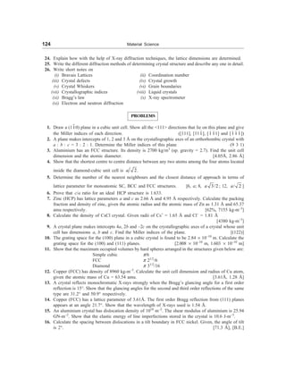 124 Material Science
24. Explain how with the help of X-ray diffraction techniques, the lattice dimensions are determined.
25. Write the different diffraction methods of determining crystal structure and describe any one in detail.
26. Write short notes on
(i) Bravais Lattices (ii) Coordination number
(iii) Crystal defects (iv) Crystal growth
(v) Crystal Whiskers (vi) Grain boundaries
(vii) Crystallographic indices (viii) Liquid crystals
(xi) Bragg’s law (x) X-ray spectrometer
(xi) Electron and neutron diffraction
PROBLEMS
1. Draw a (110) plane in a cubic unit cell. Show all the 111 directions that lie on this plane and give
the Miller indices of each direction. ([111], [111], [1 11] and [1 1 1])
2. A plane makes intercepts of 1, 2 and 3 Å on the crystallographic axes of an orthorhombic crystal with
a : b : c = 3 : 2 : 1. Determine the Miller indices of this plane (9 3 1)
3. Aluminium has an FCC structure. Its density is 2700 kg/m3
(sp. gravity = 2.7). Find the unit cell
dimension and the atomic diameter. [4.05Å, 2.86 Å]
4. Show that the shortest centre to centre distance between any two atoms among the four atoms located
inside the diamond-cubic unit cell is 2
a .
5. Determine the number of the nearest neighbours and the closest distance of approach in terms of
lattice parameter for monoatomic SC, BCC and FCC structures. [6, a; 8, 3/2
a ; 12, / 2
a ]
6. Prove that c/a ratio for an ideal HCP structure is 1.633.
7. Zinc (HCP) has lattice parameters a and c as 2.66 Å and 4.95 Å respectively. Calculate the packing
fraction and density of zinc, given the atomic radius and the atomic mass of Zn as 1.31 Å and 65.37
amu respectively. [62%, 7155 kg-m–3
]
8. Calculate the density of CsCl crystal. Given radii of Cs+
= 1.65 Å and Cl–
= 1.81 Å
[4380 kg-m–3
]
9. A crystal plane makes intercepts 4a, 2b and –2c on the crystallographic axes of a crystal whose unit
cell has dimensions a, b and c. Find the Miller indices of the plane. [(122)]
10. The grating space for the (100) plane in a cubic crystal is found to be 2.84 ´ 10–10
m. Calculate the
grating space for the (100) and (111) planes. [2.008 ´ 10–10
m, 1.603 ´ 10–10
m]
11. Show that the maximum occupied volumes by hard spheres arranged in the structures given below are:
Simple cubic p/6
FCC p 21/2
/6
Diamond p 31/2
/16
12. Copper (FCC) has density of 8960 kg-m–3
. Calculate the unit cell dimension and radius of Cu atom,
given the atomic mass of Cu = 63.54 amu. [3.61Å, 1.28 Å]
13. A crystal reflects monochromatic X-rays strongly when the Bragg’s glancing angle for a first order
reflection is 15°. Show that the glancing angles for the second and third order reflections of the same
type are 31.2° and 50.9° respectively.
14. Copper (FCC) has a lattice parameter of 3.61Å. The first order Bragg reflection from (111) planes
appears at an angle 21.7°. Show that the wavelength of X-rays used is 1.54 Å.
15. An aluminium crystal has dislocation density of 1010
m–2
. The shear modulus of aluminium is 25.94
GN-m–2
. Show that the elastic energy of line imperfections stored in the crystal is 10.6 J-m–3
.
16. Calculate the spacing between dislocations in a tilt boundary in FCC nickel. Given, the angle of tilt
is 2°. [71.3 Å], [B.E.]
 