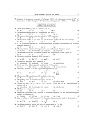 Crystal Geometry, Structure and Defects 125
17. Calculate the dislocation energy per m3
of copper (FCC) with a dislocation density of 1010
m–2
.
Given, shear modulus of copper = 45 GN m–2
and lattice parameter = 3.61 Å [14.7 J-m–2
]
OBJECTIVE QUESTIONS
1. The number of lattice points in a primitive cell are
(1) 3/2 (2) 1/2 (3) 2 (4) 1 (4)
2. The number of lattice points in a rhombohedral unit cell is
(1) 1 (2) 2 (3) 4 (4) 16 (1)
3. The number of atoms present in the unit cell of HCP structure is
(1) 2 (2) 4 (3) 6 (4) 12 (3)
4. The minimum number of ions in the unit cell of an ionic crystal with FCC space lattice is
(1) 16 (2) 12 (3) 8 (4) 2 (3)
5. If r be the radius of the atom in a crystal crystallizing in the simple cubic structure, then the nearest
neighbour distance is
(1) 8r (2) 4r (3) 2r (4) r (3)
6. The space lattices with two lattice parameters does not belong to the crystal system
(1) triclinic (2) rhombohedral (3) hexagonal (4) tetragonal (1)
7. The number of diad axes of symmetry elements that are present in a cubic crystal are
(1) 6 (2) 3 (3) 2 (4) 1 (1)
8. The nearest neighbour distance in BCC structure is
(1) 2
a (2) 2 3
a (3) 3 2
a (4) 2 3
a (3)
9. The unit cell with three lattice parameter is
(1) monoclinic (2) tetragonal (3) triclinic (4) orthorhombic (3)
10. Which one of the following metals crystallizes in FCC structure
(1) zinc (2) sodium (3) aluminium (4) caesium chloride (3)
11. The atomic diameter of an FCC crystal (lattice parameters a) is
(1)
2
a
(2) 2
a (3)
2
2
a
(4)
2 2
a
(3)
12. The number of Bravais lattices with two lattice points are
(1) 5 (2) 6 (3) 3 (4) 1 (1)
13. The packing factor of diamond cubic crystal structure is
(1) 90% (2) 45% (3) 34% (4) none of these (4)
14. The unit cell has a = 5 Å, b = 8 Å, c = 3 Å, a = 90°, b = 65° and g = 54°. The space lattice for
this unit cell is
(1) monoclinic (2) rhombohedral (3) triclinic (4) orthorhombic (3)
15. The faces in a tetragon are
(1) 24 (2) 12 (3) 6 (4) 2 (2)
16. Magnesium crystallizes in HCP structure. If the lattice constant is 0.32 nm, the nearest neighbour
distance in magnesium is
(1) 0.64 nm (2) 0.32 nm (3) 0.16 nm (4) 0.8 nm (2)
17. Zinc crystallizes in HCP structure. If r is the radius of zinc atom, the height of the unit cell is
(1) 3/ 8
r (2) 2 8/ 3
r (3)
8
3
r (4) 2r (2)
18. The lattice constant of a BCC unit cell with atomic radius of 1.24 Å is
(1) 1.432 Å (2) 2.864 Å (3) 1.754 Å (4) 1.432 Å (2)
 