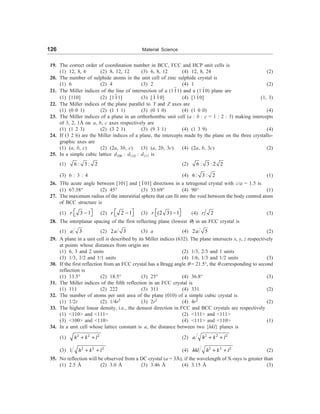 126 Material Science
19. The correct order of coordination number in BCC, FCC and HCP unit cells is
(1) 12, 8, 6 (2) 8, 12, 12 (3) 6, 8, 12 (4) 12, 8, 24 (2)
20. The number of sulphide atoms in the unit cell of zinc sulphide crystal is
(1) 6 (2) 4 (3) 2 (4) 1 (2)
21. The Miller indices of the line of intersection of a (111) and a (110) plane are
(1) [110] (2) [111] (3) [1 10] (4) [110] (1, 3)
22. The Miller indices of the plane parallel to Y and Z axes are
(1) (0 0 1) (2) (1 1 1) (3) (0 1 0) (4) (1 0 0) (4)
23. The Miller indices of a plane in an orthorhombic unit cell (a : b : c = 1 : 2 : 3) making intercepts
of 3, 2, 1Å on a, b, c axes respectively are
(1) (1 2 3) (2) (3 2 1) (3) (9 3 1) (4) (1 3 9) (4)
24. If (3 2 6) are the Miller indices of a plane, the intercepts made by the plane on the three crystallo-
graphic axes are
(1) (a, b, c) (2) (2a, 3b, c) (3) (a, 2b, 3c) (4) (2a, b, 3c) (2)
25. In a simple cubic lattice d100 : d110 : d111 is
(1) 6 : 3 : 2 (2) 6 : 3 : 2 2
(3) 6 : 3 : 4 (4) 6: 3 : 2 (1)
26. THe acute angle between [101] and [101] directions in a tetragonal crystal with c/a = 1.5 is
(1) 67.38° (2) 45° (3) 33.69° (4) 90° (1)
27. The maximum radius of the interstitial sphere that can fit into the void between the body centred atom
of BCC structure is
(1) 3 1
r é ù
-
ë û (2) 2 1
r é ù
-
ë û (3) (2 3) 1
r é ù
-
ë û (4) 2
r (3)
28. The interplanar spacing of the first reflecting plane (lowest q) in an FCC crystal is
(1) 3
a (2) 2 3
a (3) a (4) 2 5
a (2)
29. A plane in a unit cell is described by its Miller indices (632). The plane intersects x, y, z respectively
at points whose distances from origin are
(1) 6, 3 and 2 units (2) 1/3, 2/3 and 1 units
(3) 1/3, 1/2 and 1/1 units (4) 1/6, 1/3 and 1/2 units (3)
30. If the first reflection from an FCC crystal has a Bragg angle q = 21.5°, the q corresponding to second
reflection is
(1) 13.5° (2) 18.5° (3) 25° (4) 36.8° (3)
31. The Miller indices of the fifth reflection in an FCC crystal is
(1) 111 (2) 222 (3) 311 (4) 331 (2)
32. The number of atoms per unit area of the plane (010) of a simple cubic crystal is
(1) 1/2r (2) 1/4r2
(3) 2r2
(4) 4r2
(2)
33. The highest linear density, i.e., the densest direction in FCC and BCC crystals are respectively
(1) 110 and 111 (2) 111 and 111
(3) 100 and 110 (4) 111 and 110 (1)
34. In a unit cell whose lattice constant is a, the distance between two {hkl} planes is
(1) 2 2 2
h k l
+ + (2) 2 2 2
a h k l
+ +
(3) 2 2 2
1 h k l
+ + (4) 2 2 2
hkl h k l
+ + (2)
35. No reflection will be observed from a DC crystal (a = 3Å), if the wavelength of X-rays is greater than
(1) 2.5 Å (2) 3.0 Å (3) 3.46 Å (4) 3.15 Å (3)
 