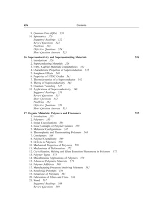 9. Quantum Dots (QDs) 520
10. Spintronics 520
Suggested Readings 522
Review Questions 523
Problems 523
Objective Questions 524
Short Question Answers 525
16. Superconductivity and Superconducting Materials 526
1. Introduction 526
2. Superconducting Materials 529
3. HTSC Cuprate Materials Characteristics 532
4. Characteristic Properties of Superconductors 535
5. Josephson Effects 540
6. Properties of HTSC Oxides 541
7. Thermodynamics of a Superconductor 542
8. Theory of Superconductivity 544
9. Quantum Tunneling 547
10. Applications of Superconductivity 548
Suggested Readings 551
Review Questions 551
Short Questions 552
Problems 552
Objective Questions 553
Short Question Answers 553
17. Organic Materials: Polymers and Elastomers 555
1. Introduction 555
2. Polymers 555
3. Broad Classifications 558
4. Basic Concepts of Polymer Science 559
5. Molecular Configurations 567
6. Thermoplastic and Thermosetting Polymers 568
7. Copolymers 568
8. Polymer Crystallinity 569
9. Defects in Polymers 570
10. Mechanical Properties of Polymers 570
11. Mechanisms of Deformation 572
12. Crystallization, Melting and Glass Transition Phenomena in Polymers 572
13. Polymer Types 573
14. Miscellaneous Applications of Polymers 578
15. Advanced Polymeric Materials 579
16. Polymer Additives 580
17. Manufacturing Processes Involving Polymers 582
18. Reinforced Polymers 584
19. Behaviour of Polymers 585
20. Fabrication of Fibres and Films 586
21. Wood 587
Suggested Readings 588
Review Questions 589
xiv Contents
 