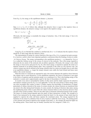 Bonds in Solids 133
From Eq. (1), the energy at the equilibrium distance r0 becomes
U0 =
0 0 0
1
m n m
m
A B A
n
r r r
æ ö
æ ö
- + = - -
ç ÷ è ø
è ø
(4)
Since m ¹ n, U0 ¹ 0, it follows that, although the attractive force is equal to the repulsive force at
equilibrium distance, the attractive energy is not equal to the repulsive energy.
For n  m, U0 =
0
m
A
r
- ,
Obviously, the total energy is essentially the energy of attraction. Also, if the total energy U has to be
minimum at r = r0, then
2
2
0
r
d U
dr =
 0
i.e. 2 2
0 0
( 1) ( 1)
m n
m m A n n B
r r
+ +
+ +
- +  0
Using Eq. (3), we find that this condition is satisfied only for n  m. It indicates that the repulsive forces
should be of short range than the attractive forces.
The representation of energy by a power function of the type of Eq. (1) is, in general not quite accurate.
It is, however, useful to draw some important qualitative conclusions about the bonding of atoms in solids:
(i) Cohesive Energy: The energy corresponding to the equilibrium position (r = r0), denoted by U(r0) or
U0 is called the binding energy or the energy of cohesion of the molecule. This is the energy required to
dissociate the two atoms of the molecule into an infinite separation. Obviously, this energy is also called
the energy of dissociation and given by Eq. (4). This much energy is required to separate the atoms of a
diatomic molecule to an infinite distance apart. This is generally of the order of a few electron volts. The
cohesive energy may also be defined as the energy released when two atoms are brought close to each other
at an equilibrium distance r0. Larger the energy released, more stable the bond formed and hence more
stable is the crystal structure.
When the atoms in a molecule are separated by only a few atomic diameters the repulsive forces between
like charges start to assert themselves. At the equilibrium separation, the forces of attraction is just equal
to the forces of repulsion and the potential energy is at a minimum (U0). This is the bonding energy of the
molecule or system and is approximately equal to the heat of dissociation of molecule.
In crystals every atom is surrounded by number of other atoms and the simple expression for attractive
and repulsive energies given by Eq. (1) is not applicable. To have the exact picture of these energy terms,
one must investigate their origins in detail. It further requires the knowledge of distributions of charge,
particularly of valence electrons of the atoms. In certain crystals, the valence electrons are transferred from
one atom to the other during bond formation. In some crystals, the sharing of electrons takes place among
the neighbouring atoms while in some others the valence electrons behave as free electrons and move from
one part of the crystal to another. There are also other types of electronic interactions present in the crystals.
The nature of crystals formed depends upon the nature of these interactions or bonds. The strength of a
bond is best measured by the energy required to break the bond. It is the amount of heat which must be
supplied to vaporize the solid, and hence separate the constituent atoms. The energy required for the
formation of one mole of a substance from its ions or atoms is called the bond energy. The melting points
of the elements also found to depend on the strength of the bond, i.e., the stronger the bond the higher are
the melting points. These bonds may be broadly classified into five categories. (Table 4.1).
 