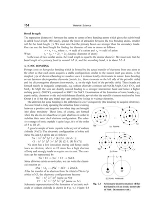134 Material Science
Bond Length
The separation distance (r) between the centre to centre of two bonding atoms which gives the stable bond
is called bond length. Obviously, greater the force of attraction between the two bonding atoms, smaller
will be the bond length (r). We must note that the primary bonds are stronger than the secondary bonds.
One can use the bond length for finding the diameter of ions or atoms as follows:
r = rc + ra, where rc ® radii of a cation and ra ® radii of anion
When rc = ra, r = 2rc = 2ra (atomic diameter of atom)
In the case of two similar atoms, the bond length is equal to the atomic diameter. We must note that the
bond length of a primary bond is around 1-2 Å, and for secondary bond, it is about 2-5 Å.
4. IONIC BONDING
Perhaps ionic or hetropolar bonding which is formed by the actual transfer of electrons from one atom to
the other so that each atom acquires a stable configuration similar to the nearest inert gas atoms, is the
simplest type of chemical bonding to visualize since it is almost totally electrostatic in nature. Ionic bonding
occurs between electropositive elements (metals, i.e., those elements on the left side of the periodic table)
and the electronegative elements (non-metals; i.e. on the right hand of the periodic table). These bonds are
formed mainly in inorganic compounds, e.g. sodium chloride (common salt NaCl), MgO, CuO, CrO2, and
MoF2. In MgO the ions are doubly ionized leading to a stronger interatomic bond and hence a higher
melting point (~2800°C), compared to 800°C for NaCl. Examination of the formation of ionic bonds, e.g.,
cupric oxide, chromous oxide and molybdenum fluoride, reveals that the metallic element need not be from
Group I or II but that any metal may get ionized by losing its valence electrons.
The criterion for ionic bonding is the difference in elect-ronegativity (the tendency to acquire electrons).
An ionic bond is truly speaking the attractive force existing
between a positive and negative ion when they are brought
into close proximity. These ions, of course, are formed
when the ato-ms involved lose or gain electrons in order to
stabilise their outer shell electron configuration. The cohe-
sive energy of ionic crystals is quite large; it is of the order
of 5 to 10 eV.
A good example of ionic crystals is the crystal of sodium
chloride (NaCl). The electronic configurations of white soft
metal Na and Cl atoms are as follows:
Na : 1s2
2s2
2p6
3 s1
[K (2) L (8) M (1)]
Cl : 1s2
2s2
2p6
3s2
3p5
[K (2) L (8) M (7)]
Na atom has a low ionisation energy and hence easily
loses an electron; where as Cl atom has a high electron
affinity and strongly tends to acquire an electron. The reac-
tion can be represented by
Na + Cl ® Na+
+ Cl–
® NaCl.
Since chlorine exists as molecules, we can write the chemi-
cal reaction as
2Na + Cl2 ® 2Na+
+ 2Cl–
® 2NaCl.
After the transfer of an electron from 3s orbital of Na to 3p
orbital of Cl, the electronic configurations become
Na+
: 1s2
2s2
2p6
(same as Ne)
Cl–
: 1s2
2s2
2p6
3s2
3p6
(same as Ar)
Schematic representation of the formation of an ionic mol-
ecule of sodium chloride is shown in Fig. 4.3. Figure 4.4
+
Na
Cl
(a) Atoms
r
Na+
(b) Ions
Cl–
Na+ Cl–
Fig. 4.3 Schematic representation of the
formation of an ionic molecule
of NaCl (Common salt).
(c) Ionic molecule
r0
 