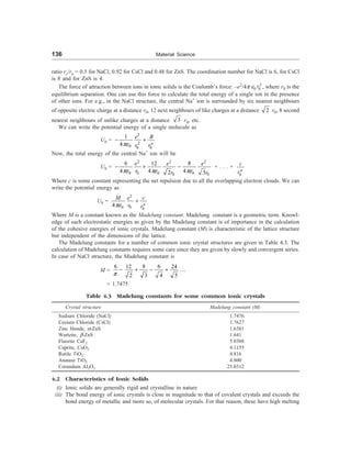 136 Material Science
ratio rc/ra = 0.5 for NaCl, 0.92 for CsCl and 0.48 for ZnS. The coordination number for NaCl is 6, for CsCl
is 8 and for ZnS is 4.
The force of attraction between ions in ionic solids is the Coulomb’s force: –e2
/4p e0
2
0
r , where r0 is the
equilibrium separation. One can use this force to calculate the total energy of a single ion in the presence
of other ions. For e.g., in the NaCl structure, the central Na+
ion is surrounded by six nearest neighbours
of opposite electric charge at a distance r0, 12 next neighbours of like charges at a distance 2 r0, 8 second
nearest neighbours of unlike charges at a distance 3 r0, etc.
We can write the potential energy of a single molecule as
U0 =
2
2
0 0 0
1
4 n
e B
r r
pe
- +
Now, the total energy of the central Na+
ion will be
U0 =
2 2 2
0 0 0 0
0 0
6 8
12
4 4 4
2 3
e e e
r r r
pe pe pe
- + - + . . . +
0
n
c
r
Where c is some constant representing the net repulsion due to all the overlapping electron clouds. We can
write the potential energy as
U0 =
2
0 0 0
4 n
e c
M
r r
pe
+
Where M is a constant known as the Madelung constant. Madelung constant is a geometric term. Knowl-
edge of such electrostatic energies as given by the Madelung constant is of importance in the calculation
of the cohesive energies of ionic crystals. Madelung constant (M) is characteristic of the lattice structure
but independent of the dimensions of the lattice.
The Madelung constants for a number of common ionic crystal structures are given in Table 4.3. The
calculation of Madelung constants requires some care since they are given by slowly and convergent series.
In case of NaCl structure, the Madelung constant is
M =
6 8 6
12 24
...
2 3 4 5
p
- + - +
= 1.7475
Table 4.3 Madelung constants for some common ionic crystals
Crystal structure Madelung constant (M)
Sodium Chloride (NaCl) 1.7476
Cesium Chloride (CsCl) 1.7627
Zinc blende, a-ZnS 1.6381
Wurtzite, b-ZnS 1.641
Fluorite CaF2 5.0388
Cuprite, CuO2 4.1155
Rutile TiO2 4.816
Anatase TiO2 4.800
Corundum Al2O3 25.0312
4.2 Characteristics of Ionic Solids
(i) Ionic solids are generally rigid and crystalline in nature
(ii) The bond energy of ionic crystals is close in magnitude to that of covalent crystals and exceeds the
bond energy of metallic and more so, of molecular crystals. For that reason, these have high melting
 