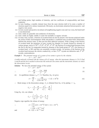 Bonds in Solids 137
and boiling points, high modulus of elasticity, and low coefficient of compressibility and linear
expansion.
(iii) In ionic bonding, a metallic element loses from the outer electron shell of its atom a number of
electrons equal to its valency (numerical). Obviously, an electrostatic attraction between positive and
negative ions occurs.
(iv) In ionic crystal each positive ion attracts all neighbouring negative ions and vice versa, the bond itself
is non-directional.
(v) Ionic solids are generally non-conductors of electricity.
(vi) Ionic solids are highly soluble in water but insoluble in organic solvents.
(vii) In many ionic crystals, a fraction of covalent bond can also be present. Ions become polarized under
the action of their electromagnetic fields and produce a combined ionic-covalent bond. Polarization
deforms the electron zones, so that ions lose their spherical symmetry. With a change of the fraction
of covalent bond, the properties of ionic crystals are changed. In crystals formed by elements of
various groups, such as AI
BVII
, AII
BVI
, AIII
BV
, AIV
BIV
, the fraction of covalent bond increases from
the first to the last. In compounds formed by elements of the fourth group (AIV
BIV
), the fraction of
covalent bond is 90% and they are essentially covalent crystals. An increase of the fraction of the
covalent bond increases the electric conductivity, so that AI
BVII
crystals are dielectrics and AIV
BIV
crystals, semiconductors.
Example 1 The potential energy of a system of two atoms is given by the relation
U = – A/r2
+ B/r10
A stable molecule is formed with the release of 8 eV energy when the interatomic distance is 2.8 Å. Find
A and B and the force needed to dissociate this molecule into atoms and the interatomic distance at which
the dissociation occurs.
Solution We have the potential energy of the system
U = –A/r2
+ B/r10
(i)
 F =
dU
dr
- =
3 11
10
2 B
A
r r
- + (ii)
(ii) At equilibrium distance r0, F = 0. Therefore, Eq. (ii) gives
A =
8
0
5 B
r
=
10 8
5
( 2.8 10 )
B
-
´
= 1.32 ´ 1077
B (iii)
 Bond energy or the dissociation energy, Uo is obtained from Eq. (i) by putting r = r0,
Uo =
2 10 2 8
0 0 0 0
1
A B A B
r r r Ar
æ ö
- + = - -
ç ÷
è ø
Using Eq. (iii), one obtains
Uo =
2 2
0 0
1 4
1
5 5
A A
r r
æ ö
æ ö
- - = -
ç ÷ è ø
è ø
Negative sign signifies the release of energy.
 A =
5
4
æ ö
è ø
(2.8 ´ 10–10
)2
(8.0 ´ 1.6 ´ 10–19
)
= 1.256 ´ 10–37
J-m2
and B = 9.52 ´ 10–110
J-m2
 