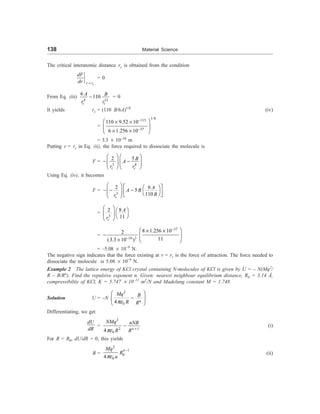 138 Material Science
The critical interatomic distance rc is obtained from the condition
c
r r
dF
dr =
= 0
From Eq. (iii)
4 12
6
110
c c
A B
r r
- = 0
It yields rc = (110 B/6A)1/8
(iv)
=
1/8
115
37
110 9.52 10
6 1.256 10
-
-
æ ö
´ ´
ç ÷
´ ´
è ø
= 3.3 ´ 10–10
m
Putting r = rc in Eq. (ii), the force required to dissociate the molecule is
F =
3 8
5
2
c c
B
A
r r
æ ö æ ö
- -
ç ÷ ç ÷
è ø è ø
Using Eq. (iv), it becomes
F =
3
6
2
5
110
c
A
A B
B
r
æ ö é ù
æ ö
- - -
ç ÷ ê ú
è ø
ë û
è ø
=
3
8
2
11
c
A
r
æ ö æ ö
ç ÷ è ø
è ø
=
37
10 3
8 1.256 10
2
11
(3.3 10 )
-
-
æ ö
´ ´
- ç ÷
´ è ø
= –5.08 ´ 10–9
N.
The negative sign indicates that the force existing at r = rc is the force of attraction. The force needed to
dissociate the molecule is 5.08 ´ 10–9
N.
Example 2 The lattice energy of KCl crystal containing N-molecules of KCl is given by U = – N(Mq2
/
R – B/Rn
). Find the repulsive exponent n. Given: nearest neighbour equilibrium distance, R0 = 3.14 Å,
compressibility of KCl, K = 5.747 ´ 10–11
m2
/N and Madelung constant M = 1.748.
Solution U = –N
2
0
4 n
Mq B
R R
pe
æ ö
-
ç ÷
è ø
Differentiating, we get
dU
dR
=
2
2 1
0
4 n
NMq nNB
R R
pe +
- (i)
For R = R0, dU/dR = 0, this yields
B =
2
1
0
0
4
n
Mq
R
n
pe
-
(ii)
 