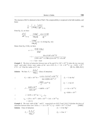 Bonds in Solids 139
The structure of KCl is identical to that of NaCl. The compressibility is reciprocal to the bulk modulus, and
hence
1
K
=
0
2
2
0
1
18 R R
d U
NR dR =
æ ö
ç ÷
è ø
(iii)
From Eq. (i), we have
0
2
2
R R
d U
dR =
= 3 2
0 0 0
( 1)
2
4 n
n n NB
NMq
R R
pe
2
+
+
- +
=
3
0 0
2
( 1)
4
NMq
n
R
pe
2
- (Using Eq. (ii))
Hence from Eq. (3.46), we have
n = 1 +
4
0
0
2
18 ( 4 )
R
KMq
pe
= 1 +
10 4
11 19 2 9
18 (3.147 10 )
5.747 10 1.748 (1.6 10 ) 9 10
-
- -
´ ´
´ ´ ´ ´ ´ ´
= 1 + 7.63 = 8.63
Example 3 The force of attraction between ions of Na and Cl is 3.02 ´ 10–9
N when the two ions just
touch each other. Given: ionic radius of Na+
ion is 0.95 Å, e = 1.6 ´ 10–19
C, e0 = 8.854 ´ 10–12
C2
/N – m2
. Find the radius of Cl–
ion. [M. Sc. (MS), B.E.]
Solution We have F1 = –
2
1 2
0 2
4
Z Z e
r
pe
(force of attraction)
 F1 = 3.02 ´ 10–9
N =
2 19 2
12 2
( 1) ( 1) (1.6) (10 )
4 8.854 10 r
p
-
-
+ - ´
´ ´
Z1 = +1 for Na+
26
2
0.023
10 N
r
-
= ´ Z2 = –1 for Cl–
 r2
=
26
9
0.023 10
3.02 10
-
-
´
´
= 0.0076 ´ 10–17
e = 1.6 ´ 10–19
C
e0 = 8.854 ´ 10–12
 r = 0.276 ´ 10–9
m = +
Na
Cl
r r -
+
 Cl
r - = 2.76 ´ 10–10
– 0.95 ´ 10–10
= 1.81 ´ 10–10
m
= 1.81 Å
Example 4 The ionic radii of Mg++
and S––
respectively are 0.65 Å and 1.84 Å. Calculate the force of
attraction between these ions. Given: e = 1.6 ´ 10–19
C, e0 = 8.854 ´ 10–12
C2
/N-m2
[AMIE]
Solution Force of attraction Z1 = +2 for Mg++
F1 =
2
1 2
2
0
4
Z Z e
r
pe
Z2 = –2 for S – –
 