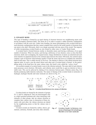140 Material Science
r = radius of Mg++
ion + radius of S – –
=
19 2
12 10 2
2 ( 2) (1.60 10 )
4 8.854 10 (2.49 10 )
p
-
- -
´ - ´ ´
´ ´ ´ ´
= (0.65 + 1.84) Å
= 2.49 ´ 10–10
m
=
38
32
4 2.56 10
111.27 6.2 10
-
-
´ ´
´ ´
N = 0.015 ´ 10–6
N = 1.5 ´ 10–8
N
5. COVALENT BOND
This type of bonding is formed by an equal sharing of electrons between two neighbouring atoms each
having incomplete outermost shells. The atoms do so in order to acquire a stable electronic configuration
in accordance with the octet rule. Unlike ionic bonding, the atoms participating in the covalent bond have
such electronic configurations that they cannot complete their octets by the actual transfer of electrons from
one atom to the other. Obviously, there is no charge associated with any atom of the crystal. The majority
of solids incorporating covalent bonds are also bound by either ionic or Vander Waals bonds.
A covalent bond is formed between similar or dissimilar atoms each having a deficiency of an equal
number of electrons. When two atoms, each having a deficiency of one electron, come so close that their
electronic shells start overlapping, the original atomic charge distributions of atoms are distorted and each
atom transfers its unpaired electron to the common space between the atoms. Obviously, the common space
contains a pair of electrons which belongs equally to both the atoms and serves to complete the outermost
shell of each atom. This is called sharing of electrons. The sharing is effective if the shared electrons have
opposite spins. In such a case the atoms attract each other and a covalent bond is formed. As the partici-
pating atoms in the bond have the same valence state, this bond is also called the ‘valence bond’.
An excellent example of covalent bonds is seen in the chlorine molecule. The outer shell of each chlorine
atom possesses seven electrons. Obviously, each chlorine atom would like to gain an electron to form a
stable octet. This can be achieved by sharing of two electrons between pairs. Chlorine atoms (Fig. 4.6)
thereby producing stable diatomic molecules. The nature of sharing of the covalent bonds in molecules of
hydrogen, hydrogen fluoride and water molecule are shown in Fig. 4.7.
Covalent bonds are formed by the elements of groups
IV, V, and VI, subgroup B. They are electronegative due
to a high ionization potential and, when interacting with
elements of other groups, take up valence electrons to
complete their valence zone; in interaction of these ele-
ments with each other, the valence electrons are shared
by the neighbouring atoms so that the valence zone is
completed.
Covalent crystals are formed by carbon, silicon, ger-
manium, antimony, bismuth, and some other elements.
: Cl . + . Cl : ® : Cl : Cl :
Shared pair
of electrons
Unpaired
electrons
Fig. 4.6 Covalent bond between two atoms of chlorine
H× + × ×


O ® H 

:O: H
(c)
(a)
(b)
H H
F
H
Fig. 4.7 Covalent bonds (a) between two
atoms of hydrogen (b) in hydrogen
fluoride (c) in water molecule
 
