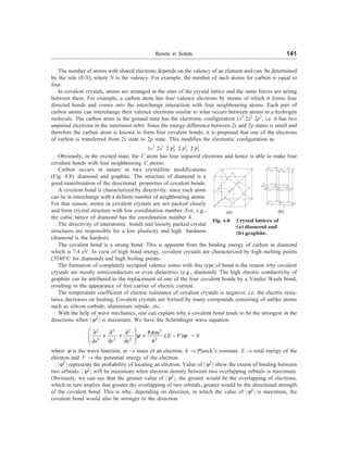 Bonds in Solids 141
The number of atoms with shared electrons depends on the valency of an element and can be determined
by the rule (8-N), where N is the valency. For example, the number of such atoms for carbon is equal to
four.
In covalent crystals, atoms are arranged in the sites of the crystal lattice and the same forces are acting
between them. For example, a carbon atom has four valence electrons by means of which it forms four
directed bonds and comes into the interchange interaction with four neighbouring atoms. Each pair of
carbon atoms can interchange their valence electrons similar to what occurs between atoms in a hydrogen
molecule. The carbon atom in the ground state has the electronic configuration 1s2
2s2
2p2
, i.e. it has two
unpaired electrons in the outermost orbit. Since the energy difference between 2s and 2p states is small and
therefore the carbon atom is known to form four covalent bonds; it is proposed that one of the electrons
of carbon is transferred from 2s state to 2p state. This modifies the electronic configuration as
1s2
2s1 1 1 1
2 2 2
x y z
p p p
Obviously, in the excited state, the C atom has four unpaired electrons and hence is able to make four
covalent bonds with four neighbouring C atoms.
(a) (b)
Fig. 4.8 Crystal lattices of
(a) diamond and
(b) graphite.
Carbon occurs in nature in two crystalline modifications
(Fig. 4.8): diamond and graphite. The structure of diamond is a
good manifestation of the directional properties of covalent bonds.
A covalent bond is characterized by directivity, since each atom
can be in interchange with a definite number of neighbouring atoms.
For that reason, atoms in covalent crystals are not packed closely
and form crystal structure with low coordination number. For, e.g.,
the cubic lattice of diamond has the coordination number 4.
The directivity of interatomic bonds and loosely packed crystal
structures are responsible for a low plasticity and high hardness
(diamond is the hardest).
The covalent bond is a strong bond. This is apparent from the binding energy of carbon in diamond
which is 7.4 eV. In view of high bond energy, covalent crystals are characterized by high melting points
(3540°C for diamond) and high boiling points.
The formation of completely occupied valence zones with this type of bond is the reason why covalent
crystals are mostly semiconductors or even dielectrics (e.g., diamond). The high electric conductivity of
graphite can be attributed to the replacement of one of the four covalent bonds by a Vander Waals bond,
resulting in the appearance of free carrier of electric current.
The temperature coefficient of electric resistance of covalent crystals is negative. i.e. the electric resis-
tance decreases on heating. Covalent crystals are formed by many compounds consisting of unlike atoms
such as silicon carbide, aluminium nitride, etc.
With the help of wave mechanics, one can explain why a covalent bond tends to be the strongest in the
directions when | y2
| is maximum. We have the Schrödinger wave equation
2 2 2 2
2 2 2 2
8
( )
m
E V
x y z h
p
y y
æ ö
¶ ¶ ¶
+ + + -
ç ÷
¶ ¶ ¶
è ø
= 0
where y is the wave function, m ® mass of an electron, h ® Planck’s constant, E ® total energy of the
electron and V ® the potential energy of the electron.
|y2
| represents the probability of locating an electron. Value of |y2
| show the extent of binding between
two orbitals. | y2
| will be maximum when electron density between two overlapping orbitals is maximum.
Obviously, we can say that the greater value of |y2
|, the greater would be the overlapping of electrons,
which in turn implies that greater the overlapping of two orbitals, greater would be the directional strength
of the covalent bond. This is why, depending on direction, in which the value of |y2
| is maximum, the
covalent bond would also be stronger in the direction.
 