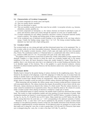 142 Material Science
5.1 Characteristics of Covalent Compounds
(i) Covalent compounds are mostly gases and liquids.
(ii) They are usually electric insulators.
(iii) They are directional in nature.
(iv) They are insoluble in polar solvents like water but are soluble in non-polar solvents, e.g,, benzene,
chloroform, alcohol, paraffins etc.
(v) Covalent compounds are homopolar, i.e. the valence electrons are bound to individual or pairs of
atoms and electrons cannot move freely through the material as in the case of metallic bonds.
(vi) Covalent compounds are soft, rubbery elastomers, and form a variety of structural materials usually
termed as plastics. The melting and boiling points of these compounds are low.
(vii) In the exceptional case of diamond covalent bonding is very strong due to the very large cohesive
energy. Usually the binding energy ranges from 1 to 5 eV. The strong covalent bonding makes
diamond very hard and with a high melting point.
5.2 Covalent Solids
The covalent bonds are very strong and rigid, and their directional nature have to be maintained. This is
why covalent solids do not form close-packed structures. Diamond (also germanium and silicon) is the
example of the simplest covalent structure, which is fairly open and empty and far from close-packed
(Fig. 4.8(a)). The coordination number is 4. Diamond lattice is a complicated cubic lattice with two atoms,
e.g., situated at (000) and (1/4, 1/4, 1/4) associated with each of the cubic lattice points.
The graphite is the low pressure crystal form of carbon (Fig. 4.8(b)), which differs in many respects from
diamond. Graphite is a large structure in which the atoms are covalently bonded only to the nearest
neighbours in the layer, the layers themselves being only weakly bonded by Vander Waals forces. In
graphite, there is one electron per atom that is not employed in the covalent bonding and therefore there
is an abundant supply of free electrons. This is why graphite is a good electrical conductor, whereas
diamond is an almost insulator (perfect). However, the free electrons cannot cross easily from layer to layer
in graphite.
6. METALLIC BOND
Metallic bond is formed by the partial sharing of valence electrons by the neighbouring atoms. They are
formed by the elements of all subgroups A and I-III, subgroups B. Unlike the case of covalent bond, the
sharing in metallic bond is not localized. Hence metallic bond may also be considered as delocalized or
unsaturated covalent bond. Metallic bonds are electropositive. When interacting with elements of other
groups, atoms in a metallic crystal can easily give off their valence electrons and change into positive ions.
When interacting with one another, the valence energy zones of atoms overlap and form a common zone
with unoccupied sublevels. The valence electrons thus acquire the possibility to move freely with the zone.
Obviously, valence electrons are shared in the volume of a whole crystal. Thus the valence electrons in a
metal cannot be considered lost or acquired by atoms. They are shared by atoms in the volume of a crystal,
unlike covalent crystals where sharing of electrons is limited to a single pair of atoms.
Due to delocalized nature of valence electrons, the metallic bond is much less directional than covalent
bond. This results in a high coordination number and close packing of crystal structures of metals. High
coordination numbers are typical of crystal structures with FCC and HCP lattices. A number of metals, e.g.,
Ni, Ag, Cu, Au, Fer, Pt, Al and Pb, have an FCC lattice. Many metals have an HCP lattice, but only Mg
and Co among them have the axial ratio c/a = 1.633 corresponding to the spherical symmetry of atoms.
Deviations of the c/a ratio from 1.633 can be explained by the presence of partial covalent bonds
resulting in a non-spherical symmetry of atoms. In that case, the metallic interaction in the direction of atom
stretching is supplemented by covalent interaction. If non-spherical atoms are arranged in a crystal so that
their major axis is along the z-axis, the c/a ratio is greater than 1.633 (Zn and Cl). If however, their minor
axis is arranged along the z-axis, the c/a ratio is less than 1.633 (Be, Tia and Zra).
 