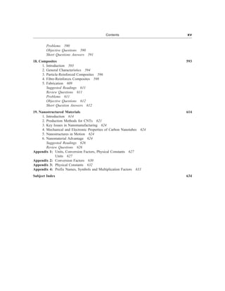 Problems 590
Objective Questions 590
Short Questions Answers 591
18. Composites 593
1. Introduction 593
2. General Characteristics 594
3. Particle-Reinforced Composites 596
4. Fibre-Reinforces Composites 598
5. Fabrication 609
Suggested Readings 611
Review Questions 611
Problems 611
Objective Questions 612
Short Question Answers 612
19. Nanostructured Materials 614
1. Introduction 614
2. Production Methods for CNTs 621
3. Key Issues in Nanomanufacturing 624
4. Mechanical and Electronic Properties of Carbon Nanotubes 624
5. Nanostructures in Motion 624
6. Nanomaterial Advantage 624
Suggested Readings 626
Review Questions 626
Appendix 1: Units, Conversion Factors, Physical Constants 627
Units 627
Appendix 2: Conversion Factors 630
Appendix 3: Physical Constants 632
Appendix 4: Prefix Names, Symbols and Multiplication Factors 633
Subject Index 634
Contents xv
 