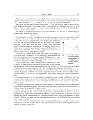 Bonds in Solids 143
The formation of crystal structures with a BCC lattice is also explained by partial covalent bonds and
non-spherical symmetry of atoms. In these structures, atoms are not packed closely. Crystal structures with
a BCC lattice are typical of Fea, Cr, Mo, W, V, Ta, Tib, Nb, Zrb, and some other metals.
Many metals and some non-metals are polymorphous, i.e., may have different types of crystal structures
in the solid state depending on temperature. Such crystal structures are called allotropic forms, or modi-
fications. They are usually designated by Greek letters a, b, g, d, and so on, with ‘a’ denoting the form
existing at the lowest temperature.
The stability of allotropic modifications at definite temperatures and pressures is determined by the
thermodynamic potential (free energy)
G = H – TS (5)
The modification having a lower algebraic value of thermodynamic potential is more stable at a given
temperature, which can be achieved either by decreasing the enthalpy H or increasing the entropy S.
T
T1
Fig. 4.9 Variations of the
thermodynamic
potentials of two
modifications of
a metal during
heating.
G
BCC
HCP
In metallic crystals, closed-packed structures: HCP (C = 12) and FCC (C
= 12) [Fig. 4.9] have a lower enthalpy and thus are stable at low tempera-
tures (upto T1). The ‘looser’ BCC strucutre (C = 8) has a higher entropy and
therefore is stable at elevated temperatures. This explains the stability of
BCC structures at elevated temperatures in many metals: Ti, Zr, Fe, U. The
stability of the BCC lattice of iron at low temperatures is attributed to an
increase of the electronic component of entropy.
The stability of allotropic modifications may change due to changes in
the type of bond. For example, the tin modification with diamond type
lattice Sna, is stable at low temperatures owing to the high energy of cova-
lent bond, and therefore, low enthalpy. On heating, it changes to the Snb
modification which has a weaker metallic bond.
Around 30 metals, e.g. Titanium, Zirconium, Tin , Uranium, Iron, Cobalt,
etc. exhibit the phenomenon of temperature polymorphism. A high-tempera-
ture modification can be retained in a metal for a long time at 20-25°C by fast cooling, since the diffusion
mobility of atoms at such temperatures is low and cannot cause rearrangement of the lattice.
Besides, some polymorphous transformations occur under the effect of pressure and temperature. For
example, the graphite modification of carbon recrystallizes to diamond when heated to 2000°C under a
pressure of about 1010
Pa. Under very high pressures, iron has a low-temperature modification with HCP
lattice.
An increase of pressure at low temperatures can change less closely packed modifications into close-
packed structures. As has been observed for Ge, Si and Sna, application of a high pressure can change their
covalent crystals with diamond type lattice (C = 4) into metallic crystals with a tetragonal body centered
lattice (C = 8).
The entropy of metallic bond is somewhat lower than that of covalent bond, because of which most
metals have lower melting and boiling points and lower elastic moduli, but higher temperature coefficients
of linear expansion, compared to covalent crystals.
In most cases, an increase of bond energy increases the melting point,elastic modules, an activation
energy of self diffusion, but, on the contrary, decreases the coefficient of linear expansion a. These
regularities have been observed experimentally and have a number of exceptions. In particular, the elastic
modulus of beryllium is anomalously high, because of which beryllium alloys have an elevated stiffness.
Ti and Zr exhibit too low values of elastic moduli and activation energy of self diffusion. The latter explains
their low heat resistance.
By virtue of non-directivity of metallic bonds and close-packed structures, metallic crystals are more
plastic and less hard than covalent crystals. Their high electric conductivity is due to the presence of free
sublevels in valence energy zone.
 