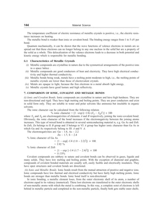 144 Material Science
The temperature coefficient of electric resistance of metallic crystals is positive, i.e., the electric resis-
tance increases on heating.
The metallic bond is weaker than ionic or covalent bond. The binding energy ranges from 1 to 5 eV per
bond.
Quantum mechanically, it can be shown that the wave functions of valence electrons in metals are so
spread out that these electrons can no longer belong to any one nucleus in the solid but are a property of
the solid as a whole. This delocalization of the valence electrons leads to a decrease in both potential and
kinetic energy which is responsible for metallic bonding.
6.1 Characteristics of Metallic Crystals
(i) Metallic compounds are crystalline in nature due to the symmetrical arrangements of the positive ions
in a space lattice .
(ii) Metallic compounds are good conductors of heat and electricity. They have high electrical conduc-
tivity and higher thermal conductivity.
(iii) Metallic bonds being weak, metals have a melting point moderate to high, i.e., the melting points of
metallic crystals are lower than those of electrovalent crystals.
(iv) Metals are opaque to light, because the free electrons in a metal absorb light energy.
(v) Metallic crystals have good lusture and high reflectivity.
7. COMPARISON OF IONIC, COVALENT AND METALLIC BONDS
(i) Ionic and Covalent Bonds: Ionic compounds are crystalline in nature and have high hardness. They are
non-directional and rigid. They have high metting and boiling points. They are poor conductors and exist
in solid form only. They are soluble in water and polar solvents like ammonia but insoluble in organic
solvents.
The ionic character can be calculated from the following relation
% ionic character = [1 –exp{(–1/4) (XA – XB)2
}] ´ 100
where XA and XB are electronegativities of elements A and B respectively, joining the ionic-covalent bond.
Obviously, the ionic character of the bond increases if the electronegativity between the joining atoms
increases. This type of mixed bond is obtained in several semiconducting material is, e.g. Ga As and ZnS.
In ZnS, Zn belongs to II B group and S belongs to VI A group has higher ionic character than Ga As in
which Ga and As respectively belong to III A and V A.
The electronegativities are: Ga – 1.8, As – 2.2
Zn – 1.7, S – 2.4
% Ionic character of Ga As
= {1 – exp[–1/4 (1.8 – 2.2)2
]} ´ 100
= 3.92 %
% Ionic character of ZnS
= {1 – exp [–1/4 (1.7 – 2.4)2
]} ´ 100
= 11.53%
Covalent compounds are rubbery in nature and covalent bonds can be observed in gases, liquids and
many solids. They have low melting and boiling points. With the exception of diamond and graphite,
compounds of covalent bonded materials are usually soft, easily fusible and electrically insulators. They
have open structures and covalent bonds are directional.
(ii) Ionic and Metallic Bonds: Ionic bonds result from the mutual attraction of positive and negative ions.
Ionic compounds have low thermal and electrical conductivity but have fairly high melting points. Ionic
bonds are stronger than metallic bonds. Ionic bond itself is non-directional.
In ionic bonding, a metallic element loses, from the outer electronic shell of its atom, a number of
electrons equal to its valency (numerical). These lost electrons are transferred to the outer electronic shells
of non-metallic atoms with which the metal is combining. In this way, a complete octet of electrons is left
behind in metallic particle and completed in the non-metallic particle, finally both gets stable outer shells.
 