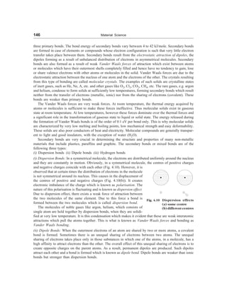 146 Material Science
three primary bonds. The bond energy of secondary bonds vary between 4 to 42 kJ/mole. Secondary bonds
are formed in case of elements or compounds whose electron configuration is such that very little electron
transfer takes place between them. Secondary bonds result from the electrostatic attraction of dipoles, the
dipoles forming as a result of unbalanced distribution of electrons in asymmetrical molecules. Secondary
bonds are also formed as a result of weak Vander Waals forces of attraction which exist between atoms
or molecules which have their outermost shells completely filled and hence have no tendency to gain, lose
or share valence electrons with other atoms or molecules in the solid. Vander Waals forces are due to the
electrostatic attraction between the nucleus of one atom and the electrons of the other. The crystals resulting
from this type of bonding are called molecular crystals. The examples of such solids are crystalline states
of inert gases, such as He, Ne, A, etc. and other gases like O2, Cl2, CO2, CH4, etc. The rare gases, e.g. argon
and helium, condense to form solids at sufficiently low temperatures, forming secondary bonds which result
neither from the transfer of electrons (metallic, ionic) nor from the sharing of electrons (covalent). These
bonds are weaker than primary bonds.
The Vander Waals forces are very weak forces. At room temperature, the thermal energy acquired by
atoms or molecules is sufficient to make these forces ineffective. Thus molecular solids exist in gaseous
state at room temperature. At low temperatures, however these forces dominate over the thermal forces and
a significant role in the transformation of gaseous state to liquid or solid state. The energy released during
the formation of Vander Waals bonds is of the order of 0.1 eV per bond only. This is why molecular solids
are characterized by very low melting and boiling points, low mechanical strength and easy deformability.
These solids are also poor conductors of heat and electricity. Molecular compounds are generally transpar-
ent to light and good insulators, with the exception of water (H2O).
Secondary bonds are very crucial in determining the structure and properties of many non-metallic
materials that include plastics, paraffins and graphite. The secondary bonds or mixed bonds are of the
following three types:
(i) Dispersion bonds (ii) Dipole bonds (iii) Hydrogen bonds
(i) Dispersion Bonds: In a symmetrical molecule, the electrons are distributed uniformly around the nucleus
and they are constantly in motion. Obviously, in a symmetrical molecule, the centres of positive charges
and negative charges coincide with each other (Fig. 4.10). However, it is
observed that at certain times the distribution of electrons in the molecule
is not symmetrical around its nucleus. This causes in the displacement of
the centres of positive and negative charges (Fig. 4.10(b)). It creates
electronic imbalance of the charge which is known as polarisation. The
nature of this polarisation is fluctuating and is known as dispersion effect.
Due to dispersion effect, there exists a weak force of attraction between
the two molecules of the same element. Due to this force a bond is
formed between the two molecules which is called dispersion bond.
The molecules of noble gases like argon, helium, which consists of
single atom are held together by dispersion bonds, when they are solidi-
fied at very low temperature. It is this condensation which makes it evident that these are weak interatomic
attractions which pull the atoms together. This is what is known as Vander Waals forces and bonding as
Vander Waals bonding.
(ii) Dipole Bonds: When the outermost electrons of an atom are shared by two or more atoms, a covalent
bond is formed. Sometimes there is an unequal sharing of electrons between two atoms. The unequal
sharing of electrons takes place only in those substances in which one of the atoms, in a molecule, has a
high affinity to attract electrons than the other. The overall effect of this unequal sharing of electrons is to
create opposite charges on the parent atoms. As a result, permanent dipoles are produced. Such dipoles
attract each other and a bond is formed which is known as dipole bond. Dipole bonds are weaker than ionic
bonds but stronger than dispersion bonds.
Fig. 4.10 Dispersion effects
(a) same centre
(b) different centres
 