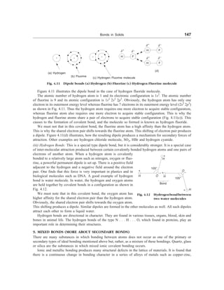 Bonds in Solids 147
Figure 4.11 illustrates the dipole bond in the case of hydrogen fluoride molecule.
The atomic number of hydrogen atom is 1 and its electronic configuration is 1s2
. The atomic number
of fluorine is 9 and its atomic configuration is 1s2
2s2
2p5
. Obviously, the hydrogen atom has only one
electron in its outermost energy level whereas fluorine has 7 electrons in its outermost energy level (2s2
2p5
)
as shown in Fig. 4.11. Thus the hydrogen atom requires one more electron to acquire stable configuration,
whereas fluorine atom also requires one more electron to acquire stable configuration. This is why the
hydrogen and fluorine atoms share a pair of electrons to acquire stable configuration (Fig. 4.11(c)). This
causes to the formation of covalent bond, and the molecule so formed is known as hydrogen fluoride.
We must not that in this covalent bond, the fluorine atom has a high affinity than the hydrogen atom.
This is why the shared electron pair shifts towards the fluorine atom. This shifting of electron pair produces
a dipole. Figure 4.11(d) illustrates, how the resulting dipole produces a mechanism for secondary forces of
attraction. Other examples are hydrogen chloride molecule, SO2, HBr and hydrogen cyanide.
(iii) Hydrogen Bonds: This is a special type dipole bond, but it is considerably stronger. It is a special case
of inter-molecular attraction produced between certain covalently bonded hydrogen atoms and one pairs of
electrons of another atom. When a hydrogen atom is covalently
bonded to a relatively large atom such as nitrogen, oxygen or fluo-
rine, a powerful permanent dipole is set up. There is a positive field
adjacent to the hydrogen and a negative field around the electron
pair. One finds that this force is very important in plastics and in
biological molecules such as DNA. A good example of hydrogen
bond is water molecule. In water, the hydrogen and oxygen atoms
are held together by covalent bonds in a configuration as shown in
Fig. 4.12.
We must note that in this covalent bond, the oxygen atom has
higher affinity for the shared electron pair than the hydrogen atom.
Obviously, the shared electron pair shifts towards the oxygen atom.
This shifting produces a dipole. Similar dipoles are formed in the other molecules as well. All such dipoles
attract each other to form a liquid water.
Hydrogen bonds are directional in character. They are found in various tissues, organs, blood, skin and
bones in animal life. The hydrogen bonds of the type N . . . H . . . O, which found in proteins, play an
important role in determining their structures.
9. MIXED BONDS (MORE ABOUT SECONDARY BONDS)
There are many substances in which bonding between atoms does not occur as one of the primary or
secondary types of ideal bonding mentioned above but, rather, as a mixture of these bondings. Quartz, glass
or silica are the substances in which mixed ionic covalent bonding occurs.
Ionic and metallic bonding produces many structural defects in the lattice of materials. It is found that
there is a continuous change in bonding character in a series of alloys of metals such as copper-zinc,
(a) Hydrogen
(b) Fluorine
(c) Hydrogen Fluorine molecule
H F
H F
H F
d +
d –
d +
d –
d +
d –
(d)
Fig. 4.11 Dipole bonds (a) Hydrogen (b) Fluorine (c) Hydrogen Fluorine molecule
105°
105°
O
Fig. 4.12 Hydrogenbondbetween
two water molecules
H
+
+
H
H
+
O
–
H
– +
Bond
 