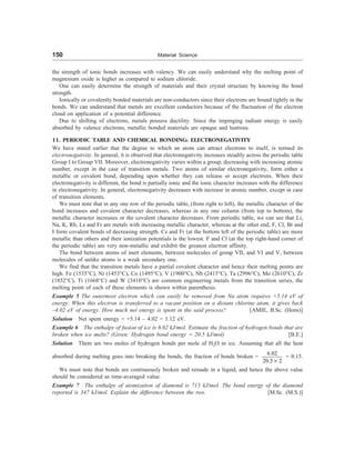 150 Material Science
the strength of ionic bonds increases with valency. We can easily understand why the melting point of
magnesium oxide is higher as compared to sodium chloride.
One can easily determine the strength of materials and their crystal structure by knowing the bond
strength.
Ionically or covalently bonded materials are non-conductors since their electrons are bound tightly in the
bonds. We can understand that metals are excellent conductors because of the fluctuation of the electron
cloud on application of a potential difference.
Due to shifting of electrons, metals possess ductility. Since the impinging radiant energy is easily
absorbed by valence electrons, metallic bonded materials are opaque and lustrous.
11. PERIODIC TABLE AND CHEMICAL BONDING: ELECTRONEGATIVITY
We have stated earlier that the degree to which an atom can attract electrons to itself, is termed its
electronegativity. In general, it is observed that electronegativity increases steadily across the periodic table
Group I to Group VII. Moreover, electronegativity varies within a group, decreasing with increasing atomic
number, except in the case of transition metals. Two atoms of similar electronegativity, form either a
metallic or covalent bond, depending upon whether they can release or accept electrons. When their
electronegativity is different, the bond is partially ionic and the ionic character increases with the difference
in electronegativity. In general, electronegativity decreases with increase in atomic number, except in case
of transition elements.
We must note that in any one row of the periodic table, (from right to left), the metallic character of the
bond increases and covalent character decreases, whereas in any one column (from top to bottom), the
metallic character increases or the covalent character decreases. From periodic table, we can see that Li,
Na, K, Rb, Ls and Fr are metals with increasing metallic character, whereas at the other end, F, Cl, Br and
I form covalent bonds of decreasing strength. Cs and Fr (at the bottom left of the periodic table) are more
metallic than others and their ionization potentials is the lowest. F and Cl (at the top right-hand corner of
the periodic table) are very non-metallic and exhibit the greatest electron affinity.
The bond between atoms of inert elements, between molecules of group VII, and VI and V, between
molecules of unlike atoms is a weak secondary one.
We find that the transition metals have a partial covalent character and hence their melting points are
high. Fe (1535°C), Ni (1453°C), Co (1495°C), V (1900°C), Nb (2415°C), Ta (2996°C), Mo (2610°C), Zr
(1852°C), Ti (1668°C) and W (3410°C) are common engineering metals from the transition series, the
melting point of each of these elements is shown within parenthesis.
Example 5 The outermost electron which can easily be removed from Na atom requires +5.14 eV of
energy. When this electron is transferred to a vacant position on a distant chlorine atom, it gives back
–4.02 eV of energy. How much net energy is spent in the said process? [AMIE, B.Sc. (Hons)]
Solution Net spent energy = +5.14 – 4.02 = 1.12 eV.
Example 6 The enthalpy of fusion of ice is 6.02 kJ/mol. Estimate the fraction of hydrogen bonds that are
broken when ice melts? (Given: Hydrogen bond energy = 20.5 kJ/mol) [B.E.]
Solution There are two moles of hydrogen bonds per mole of H2O in ice. Assuming that all the heat
absorbed during melting goes into breaking the bonds, the fraction of bonds broken =
6.02
20.5 2
´
= 0.15.
We must note that bonds are continuously broken and remade in a liquid, and hence the above value
should be considered as time-averaged value.
Example 7 The enthalpy of atomization of diamond is 713 kJ/mol. The bond energy of the diamond
reported is 347 kJ/mol. Explain the difference between the two. [M.Sc. (M.S.)]
 