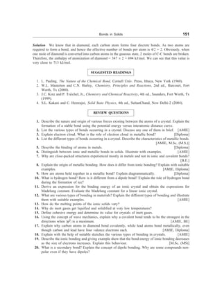 Bonds in Solids 151
Solution We know that in diamond, each carbon atom forms four discrete bonds. As two atoms are
required to form a bond, and hence the effective number of bonds per atom is 4/2 = 2. Obviously, when
one mole of diamond is converted into carbon atoms in the gaseous state, 2 moles of C-C bonds are broken.
Therefore, the enthalpy of atomization of diamond = 347 ´ 2 = 694 kJ/mol. We can see that this value is
very close to 713 kJ/mol.
SUGGESTED READINGS
1. L. Pauling, The Nature of the Chemical Bond, Cornell Univ. Press, Ithaca, New York (1960).
2. W.L. Masterton and C.N. Hurley, Chemistry, Principles and Reactions, 2nd ed., Harcourt, Fort
Worth, Tx (2000).
3. J.C. Kotz and P. Treichel, Jr., Chemistry and Chemical Reactivity, 4th ed., Saunders, Fort Worth, Tx
(1999).
4. S.L. Kakani and C. Hemrajni, Solid State Physics, 4th ed., SultanChand, New Delhi-2 (2004).
REVIEW QUESTIONS
1. Describe the nature and origin of various forces existing between the atoms of a crystal. Explain the
formation of a stable bond using the potential energy versus interatomic distance curve.
2. List the various types of bonds occurring in a crystal. Discuss any one of them in brief. [AMIE]
3. Explain electron cloud. What is the role of electron cloud in metallic bond? [Diploma]
4. List the different types of bonds occurring in a crystal. Describe the characteristics of metallic bonds.
[AMIE, M.Sc. (M.S.)]
5. Describe the binding of atoms in metals. [Diploma]
6. Distinguish between ionic and metallic bonds in solids. Illustrate with examples. [AMIE]
7. Why are close-packed structures experienced mostly in metals and not in ionic and covalent bonds?
[B.E.]
8. Explain the origin of metallic bonding. How does it differ from ionic bonding? Explain with suitable
examples. [AMIE, Diploma]
9. How are atoms held together in a metallic bond? Explain diagrammatically. [Diploma]
10. What is hydrogen bond? How is it different from a dipole bond? Explain the role of hydrogen bond
during the formation of ice?
11. Derive an expression for the binding energy of an ionic crystal and obtain the expressions for
Madelung constant. Evaluate the Madelung constant for a linear ionic crystal.
12. What are various types of bonding in materials? Explain the different types of bonding and illustrate
them with suitable examples. [AMIE]
13. How do the melting points of the ionic solids vary?
14. Why do inert gases get liquified and solidified at very low temperatures?
15. Define cohesive energy and determine its value for crystals of inert gases.
16. Using the concept of wave mechanics, explain why a covalent bond tends to be the strongest in the
directions when |y2
| is a maximum. [AMIE, BE]
17. Explain why carbon atoms in diamond bond covalently, while lead atoms bond metallically, even
though carbon and lead have four valence electrons each. [AMIE, Diploma]
18. Explain with the help of suitable sketches the various types of bonding in crystals. [AMIE]
19. Describe the ionic bonding and giving example show that the bond energy of ionic bonding decreases
as the size of electrons increases. Explain this behaviour. [M.Sc. (MS)]
20. What is a secondary bond? Explain the concept of dipole bonding. Why are some compounds non-
polar even if they have dipoles?
 