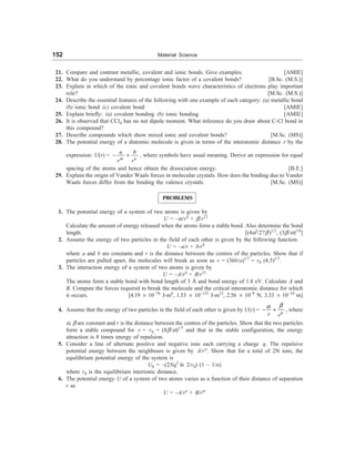 152 Material Science
21. Compare and contrast metallic, covalent and ionic bonds. Give examples. [AMIE]
22. What do you understand by percentage ionic factor of a covalent bonds? [B.Sc. (M.S.)]
23. Explain in which of the ionic and covalent bonds wave characteristics of electrons play important
role? [M.Sc. (M.S.)]
24. Describe the essential features of the following with one example of each category: (a) metallic bond
(b) ionic bond (c) covalent bond [AMIE]
25. Explain briefly: (a) covalent bonding (b) ionic bonding [AMIE]
26. It is observed that CCl4 has no net dipole moment. What inference do you draw about C-Cl bond in
this compound?
27. Describe compounds which show mixed ionic and covalent bonds? [M.Sc. (MS)]
28. The potential energy of a diatomic molecule is given in terms of the interatomic distance r by the
expression: U(r) =
m n
a b
r r
- + , where symbols have usual meaning. Derive an expression for equal
spacing of the atoms and hence obtain the dissociation energy. [B.E.]
29. Explain the origin of Vander Waals forces in molecular crystals. How does the binding due to Vander
Waals forces differ from the binding the valence crystals. [M.Sc. (MS)]
PROBLEMS
1. The potential energy of a system of two atoms is given by
U = –a/r4
+ b/r12
Calculate the amount of energy released when the atoms form a stable bond. Also determine the bond
length. [(4a3
/27b)1/2
, (3b/a)1/8
]
2. Assume the energy of two particles in the field of each other is given by the following function.
U = –a/r + b/r8
where a and b are constants and r is the distance between the centres of the particles. Show that if
particles are pulled apart, the molecules will break as soon as r = (36b/a)1/7
= r0 (4.5)1/7
.
3. The interaction energy of a system of two atoms is given by
U = –A/r6
+ B/r12
The atoms form a stable bond with bond length of 3 Å and bond energy of 1.8 eV. Calculate A and
B. Compute the forces required to break the molecule and the critical interatomic distance for which
it occurs. [4.19 ´ 10–76
J-m6
, 1.53 ´ 10–133
J-m12
, 2.56 ´ 10–9
N, 3.33 ´ 10–10
m]
4. Assume that the energy of two particles in the field of each other is given by U(r) =
8
r r
b
a
- + , where
a, b are constant and r is the distance between the centres of the particles. Show that the two particles
form a stable compound for r = r0 = (8b/a)1/7
and that in the stable configuration, the energy
attraction is 8 times energy of repulsion.
5. Consider a line of alternate positive and negative ions each carrying a charge q. The repulsive
potential energy between the neighbours is given by A/rn
. Show that for a total of 2N ions, the
equilibrium potential energy of the system is
U0 = –(2Nq2
ln 2/r0) (1 – 1/n)
where r0 is the equilibrium interionic distance.
6. The potential energy U of a system of two atoms varies as a function of their distance of separation
r as
U = –A/rn
+ B/rm
 