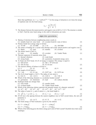 Bonds in Solids 153
Show that equilibrium: (i) r = r0 = (mB/nA)1/(m – n)
(ii) the energy of attraction is m/n times the energy
of repulsion and (iii) the bond energy,
U0 =
0
n
m n
A
m
r
-
æ ö
ç ÷
è ø
7. The distance between the nearest positive and negative ions in KCl is 3.14 Å. The structure is similar
to NaCl. Find the ionic bond energy in the solid in kilocalories per mole.
OBJECTIVE QUESTIONS
1. Sharing of electrons between neighbouring atoms results in
(1) metallic bond (2) ionic bond (3) covalent bond (4) none of above (3)
2. Primary bonds have energy range in kJ/mol.
(1) 10-100 (2) 10-1000 (3) 1-10 (4) 100-5000 (2)
3. The nature of binding for a crystal with alternate and evenly spaced positive and negative ions is
(1) dipole (2) ionic (3) metallic (4) covalent (2)
4. The atomic bond in NaCl is
(1) ionic (2) metallic (3) covalent (4) Vander Waals (1)
5. Thermal expansion of materials arises from
(1) thermal vibrations (2) weak bonds
(3) strong bonds (4) asymmetry of potential energy curve (4)
6. To break one H-Cl bond, 4.4 eV of energy is required. This energy is equal to
(1) 420 kJ/mol (2) 420 ´ 103
kJ/k-mol
(3) 420 J/k-mol (4) 42 J/k-mol (2)
7. The electron affinity of helium in kJ/mol is
(1) 4 (2) 16 (3) –16 (4) 0 (4)
8. The length of H-H bond is
(1) 1 nm (2) 0.1 nm (3) 0.037 nm (4) 0.074 nm (4)
9. The Fe-Fe bond length is 2.48 Å. The radius of iron atom is
(1) 0.62 Å (2) 1.24 Å (3) 2.48 Å (4) 3.96 Å (2)
10. Which of the following elements is a covalently bonded crystal?
(1) germanium (2) aluminium (3) lead (4) sodium chloride (1)
11. Hydrogen bonds are stronger than
(1) ionic bonds (2) metallic bonds
(3) covalent bonds (4) Vander Waals bonds (2)
12. Which of the following relation represent the potential energy of a diatomic molecule?
(1) Arm
+ Brn
(2) Arm
– Brn
(3) A/rm
– B/rn
(4) –A/rm
+ b/rn
(4)
13. The radius of anion is ra and of cation is rc, the bond length is
(1) 3 (rc + ra) (2) ra – rc (3) (rc + ra) (4) (rc + ra)/2 (3)
14. If 0.28 nm is the spacing between the nearest neighbour ions in NaCl crystal lattice, the unit cell
parameter is
(1) 5.6 Å (2) 1.6 Å (3) 0.7 Å (4) 1.4 Å (1)
15. The bond energy of NaCl molecule is given by the relation:
(1) V = e/4pe0
2
0
r (2) V = –e/4pe0
2
0
r
(3) V = e2
/4pe0r0 (4) V = –e2
/4pe0r0 (4)
16. Which of the following gives the lattice energy per k-mol of NaCl crystal? (Symbols have their usual
meanings)
 