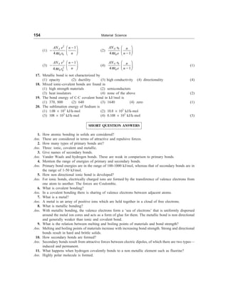 154 Material Science
(1)
2
0 0
1
4
A
AN e n
r n
pe
-
æ ö
- ç ÷
è ø
(2)
0
0
4 1
A
AN r n
e n
pe
æ ö
ç ÷
-
è ø
(3)
2
2
0 0
1
4
A
AN e n
n
r
pe
-
æ ö
- ç ÷
è ø
(4)
0
0
4 1
A
AN r n
e n
pe
æ ö
ç ÷
-
è ø
(1)
17. Metallic bond is not characterized by
(1) opacity (2) ductility (3) high conductivity (4) directionality (4)
18. Mixed ionic-covalent bonds are found in
(1) high strength materials (2) semiconductors
(3) heat insulators (4) none of the above (2)
19. The bond energy of C-C covalent bond in kJ//mol is
(1) 370, 800 (2) 640 (3) 1640 (4) zero (1)
20. The sublimation energy of Sodium is
(1) 1.08 ´ 103
kJ/k-mol (2) 10.8 ´ 103
kJ/k-mol
(3) 108 ´ 103
kJ/k-mol (4) 0.108 ´ 103
kJ/k-mol (3)
SHORT QUESTION ANSWERS
1. How atomic bonding in solids are considered?
Ans. These are considered in terms of attractive and repulsive forces.
2. How many types of primary bonds are?
Ans. Three: ionic, covalent and metallic.
3. Give names of secondary bonds.
Ans. Vander Waals and hydrogen bonds. These are weak in comparison to primary bonds.
4. Mention the range of energies of primary and secondary bonds.
Ans. Primary bond energies are in the range of 100-1000 kJ/mol, whereas that of secondary bonds are in
the range of 1-50 kJ/mol.
5. How non directional ionic bond is developed?
Ans. For ionic bonds, electrically charged ions are formed by the transference of valence electrons from
one atom to another. The forces are Coulombic.
6. What is covalent bonding?
Ans. In a covalent bonding there is sharing of valence electrons between adjacent atoms.
7. What is a metal?
Ans. A metal is an array of positive ions which are held together in a cloud of free electrons.
8. What is metallic bonding?
Ans. With metallic bonding, the valence electrons form a ‘sea of electrons’ that is uniformly dispersed
around the metal ion cores and acts as a form of glue for them. The metallic bond is non directional
and generally weaker than ionic and covalent bond.
9. What is the relation between melting and boiling points of materials and bond strength?
Ans. Melting and boiling points of materials increase with increasing bond strength. Strong and directional
bonds result in hard and brittle solids.
10. How secondary bonds are formed?
Ans. Secondary bonds result from attractive forces between electric dipoles, of which there are two types—
induced and permanent.
11. What happens when hydrogen covalently bonds to a non metallic element such as fluorine?
Ans. Highly polar molecule is formed.
 
