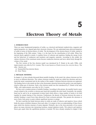 5
Electron Theory of Metals
1. INTRODUCTION
There are many fundamental properties of solids, e.g. electrical and thermal conductivities, magnetic and
optical properties, etc. depend upon their electronic structure. We can understand many physical properties
of solids in terms of electron theory of solids. The development of the electron theory of solids, started in
the beginning of the 20th century. Today, it is the basis for the classification of all solids. When free
electron theory applied to metals, it explains forces of cohesion and repulsion, binding the energy levels
and the behaviour of conductors and insulators and magnetic materials. According to this model, the
valence electrons of the constituent atoms become conduction electrons and move about freely through the
volume of the metal.
The first version of the free electron model was introduced by P. Drude in the early 1900s, with
improvements soon after by H.A. Lorentz. This is now known as Drude-Lorentz free electron theory. The
other theories are:
(i) Sommerfeld free-electron theory
(ii) Zone Theory
2. METALLIC BONDING
In chapter 4, we have already discussed about metallic bonding. In the metal, the valence electrons are free
to move in different directions. The valence electrons inside the metal are called free electrons and move
inside the metal, constrained only by the surface of the sample. Collisions between electrons are neglected.
The binding forces in the metals are due to the electrostatic attraction between the positive ions and negative
cloud or dilute gas of electrons. Such a free electron model was first introduced by P. Drude in the early
1900s, with improvements soon after by H.A. Lorentz.
We have now a modern picture of metallic bonding. According to this picture, the metallic bond is more
closely related to the covalent or electron pair bond and resembles the ionic bond. Essentially, the metallic
bond can be said to be an unsaturated covalent bond which allows a large number of atoms to be held
together by mutual sharing of free electrons. Furthermore, the density of electrons between the atoms in
metallic bonding is much lower than allowed by Pauli exclusion principle. This permits the electrons to
move freely from point to point without significant increase in energy.
We have read that the bonds between atoms in solids are made of cohesive and repulsive forces which
holds the atoms at definite distances from each other. It is proper to have an understanding of these forces
upon which the electron structure of atoms depends. Primarily, due to the close proximity of two atoms
places too many electrons into interacting locations, mutual repulsion results. The cohesive and repulsive
forces gets equal when the equilibrium position is reached. We have already remarked in chapter 4 that
 