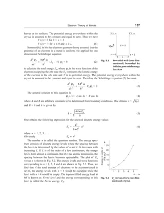Electron Theory of Metals 157
V = ¥ V = ¥
V(x)
x = 0
V = 0
x = L
L
barrier at its surfaces. The potential energy everywhere within the
crystal is assumed to be constant and equal to zero. Thus we have
V (x) = 0 for 0  x  L
V (x) = ¥ for x £ 0 and x ³ L (1)
Sommerfeld, in his free electron quantum theory assumed that the
potential of an electron in a metal is uniform. He applied the one
dimensional Schrödinger equation
2 2
2 2
8
n
d m
dx h
y p
+ (En – V) yn = 0 (2)
to calculate the total energy En, where yn is the wave function of the
electron occupying the nth state the En represents the kinetic energy
of the electron in the nth state and V is its potential energy. The potential energy everywhere within the
crystal is assumed to be constant and equal to zero. Therefore the Schrödinger equation (2) becomes
2 2
2 2
8
n
d m
dx h
y p
+ Enyn = 0 (3)
The general solution to this equation is
yn (x) = A sin kx + B cos kx (4)
where A and B are arbitrary constants to be determined from boundary conditions. One obtains A = 2 L
and B = 0 and k is given by
k =
4 n
m E
h
p
(5)
One obtains the following expression for the allowed discrete energy values
En =
2
2
8
h
mL
n2
(6)
where n = 1, 2, 3 . . .
Obviously En µ n2
The number n is called the quantum number. The energy spec-
trum consists of discrete energy levels where the spacing between
the levels is determined by the values of n and L. It decreases with
increasing L. If L is of the order of a few centimeters, the energy
levels form almost a continuum. But if L has atomic dimensions, the
spacing between the levels becomes appreciable. The plot of En
versus n is shown in Fig. 5.2. The energy levels and wave functions
corresponding to n = 1, 2, 3 and 4 are shown in Fig. 5.3. Thus, we
find that if the total number of electrons to be accommodated is
seven, the energy levels with n  4 would be occupied while the
level with n  4 would be empty. The topmost filled energy level at
0K is known as Fermi level and the energy corresponding to this
level is called the Fermi energy, EF.
25
20
15
10
5
1 2 3 4 5
n
Energy
in
units
of
h
2
/8
mL
2
Fig. 5.2 En
versusnforaone-dim-
ensional crystal
Fig. 5.1 Potential well (one dim-
ensional) bounded by
infinitepotentialenergy
barriers
 