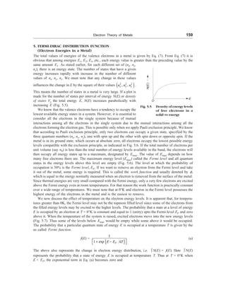 Electron Theory of Metals 159
5. FERMI-DIRAC DISTRIBUTION FUNCTION
(Electron Energies in a Metal)
The total values of energies of the valence electrons in a metal is given by Eq. (7). From Eq. (7) it is
obvious that among energies E1, E2, E3, etc., each energy value is greater than the preceding value by the
same amount E1. As stated earlier, for each different set of (nx, ny,
nz), there is an energy state. The number of states that have a given
energy increases rapidly with increase in the number of different
values of nx, ny, nz. We must note that any change in these values
influences the change in E by the square of their values ( )
2 2 2
, ,
x y z
n n n .
This means the number of states in a metal is very large. If a plot is
made for the number of states per interval of energy N(E) or density
of states Vs the total energy E, N(E) increases parabolically with
increasing E (Fig. 5.5).
We know that the valence electrons have a tendency to occupy the
lowest available energy states in a system. However, it is essential to
consider all the electrons in the single system because of mutual
Fig. 5.5 Density of energy levels
of free electrons in a
solid vs energy
O
E
N
(
E
)
interactions among all the electrons in the single system due to the mutual interactions among all the
electrons forming the electron gas. This is possible only when we apply Pauli exclusion principle. We know
that according to Pauli exclusion principle, only two electrons can occupy a given state, specified by the
three quantum numbers (nx, ny, nz), one with spin up and the other with spin down or opposite spin. If the
metal is in its ground state, which occurs at absolute zero, all electrons occupy the lowest possible energy
levels compatible with the exclusion principle, as indicated in Fig. 5.6. If the total number of electrons per
unit volume (say n0) is less than the total number of energy levels available in the band, the electrons will
then occupy all energy states up to a maximum, designated by Emax. The value of Emax depends on how
many free electrons there are. The maximum energy level (Emax) called the Fermi level and all quantum
states in the energy levels above this level are empty (Fig. 5.6). The level at which the probability of
occupation is 50% is the Fermi level, EF. If we want to remove an electron from the Fermi level and take
it out of the metal, some energy is required. This is called the work function and usually denoted by f,
which is equal to the energy normally measured when an electron is removed from the surface of the metal.
Since thermal energies are very small compared with the Fermi energy, only a very few electrons are excited
above the Fermi energy even at room temperatures. For that reason the work function is practically constant
over a wide range of temperatures. We must note that at 0°K and electron in the Fermi level possesses the
highest energy of the electrons in the metal and is the easiest to remove.
We now discuss the effect of temperature on the electron energy levels. It is apparent that, for tempera-
tures greater than 0K, the Fermi level may not be the topmost filled level since some of the electrons from
the filled energy levels may be excited to the higher levels. The probability that a state at a level of energy
E is occupied by an electron at T = 0°K is constant and equal to 1 (unity) upto the Fermi level EF and zero
above it. When the temperature of the system is raised, excited electrons move into the new energy levels
(Fig. 5.7). Thus some of the levels below Emax would be empty while some above it would be occupied.
The probability that a particular quantum state of energy E is occupied at a temperature T is given by the
so called Fermi function.
f(E) =
{ }
1
1 exp F
E E kT
é ù
+ -
ë û
(a)
The above also represents the change in electron energy distribution, i.e. ò N(E) = f(E). Here ò N(E)
represents the probability that a state of energy E is occupied at temperature T. Thus at T = 0°K when
E  EF, the exponential term in Eq. (a) becomes zero and
 