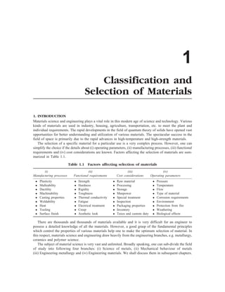 1
Classification and
Selection of Materials
1. INTRODUCTION
Materials science and engineering plays a vital role in this modern age of science and technology. Various
kinds of materials are used in industry, housing, agriculture, transportation, etc. to meet the plant and
individual requirements. The rapid developments in the field of quantum theory of solids have opened vast
opportunities for better understanding and utilization of various materials. The spectacular success in the
field of space is primarily due to the rapid advances in high-temperature and high-strength materials.
The selection of a specific material for a particular use is a very complex process. However, one can
simplify the choice if the details about (i) operating parameters, (ii) manufacturing processes, (iii) functional
requirements and (iv) cost considerations are known. Factors affecting the selection of materials are sum-
marized in Table 1.1.
Table 1.1 Factors affecting selection of materials
(i) (ii) (iii) (iv)
Manufacturing processes Functional requirements Cost considerations Operating parameters
l Plasticity l Strength l Raw material l Pressure
l Malleability l Hardness l Processing l Temperature
l Ductility l Rigidity l Storage l Flow
l Machinability l Toughness l Manpower l Type of material
l Casting properties l Thermal conductivity l Special treatment l Corrosion requirements
l Weldability l Fatigue l Inspection l Environment
l Heat l Electrical treatment l Packaging properties l Protection from fire
l Tooling l Creep l Inventory l Weathering
l Surface finish l Aesthetic look l Taxes and custom duty l Biological effects
There are thousands and thousands of materials available and it is very difficult for an engineer to
possess a detailed knowledge of all the materials. However, a good grasp of the fundamental principles
which control the properties of various materials help one to make the optimum selection of material. In
this respect, materials science and engineering draw heavily from the engineering branches, e.g. metallurgy,
ceramics and polymer science.
The subject of material science is very vast and unlimited. Broadly speaking, one can sub-divide the field
of study into following four branches: (i) Science of metals, (ii) Mechanical behaviour of metals
(iii) Engineering metallurgy and (iv) Engineering materials. We shall discuss them in subsequent chapters.
 