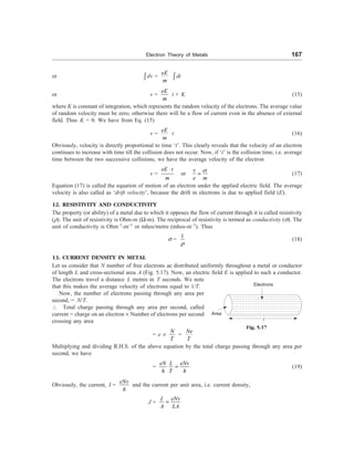 Electron Theory of Metals 167
or ò dv =
eE
m
ò dt
or v =
eE
m
t + K (15)
where K is constant of integration, which represents the random velocity of the electrons. The average value
of random velocity must be zero, otherwise there will be a flow of current even in the absence of external
field. Thus K = 0. We have from Eq. (15)
v =
eE
m
t (16)
Obviously, velocity is directly proportional to time ‘t’. This clearly reveals that the velocity of an electron
continues to increase with time till the collision does not occur. Now, if ‘t’ is the collision time, i.e. average
time between the two successive collisions, we have the average velocity of the electron
v =
eE t
m
×
or
v et
e m
= (17)
Equation (17) is called the equation of motion of an electron under the applied electric field. The average
velocity is also called as ‘drift velocity’, because the drift in electrons is due to applied field (E).
12. RESISTIVITY AND CONDUCTIVITY
The property (or ability) of a metal due to which it opposes the flow of current through it is called resistivity
(r). The unit of resistivity is Ohm-m (W-m). The reciprocal of resistivity is termed as conductivity (s). The
unit of conductivity is Ohm–1
-m–1
or mhos/metre (mhos-m–1
). Thus
s =
1
r
(18)
13. CURRENT DENSITY IN METAL
Let us consider that N number of free electrons ae distributed uniformly throughout a metal or conductor
of length L and cross-sectional area A (Fig. 5.17). Now, an electric field E is applied to such a conductor.
The electrons travel a distance L metres in T seconds. We note
that this makes the average velocity of electrons equal to 1/T.
Now, the number of electrons passing through any area per
second, = N/T.
 Total charge passing through any area per second, called
current = charge on an electron ´ Number of electrons per second
crossing any area
= e ´
N
T
=
Ne
T
Multiplying and dividing R.H.S. of the above equation by the total charge passing through any area per
second, we have
=
eN eNv
L
h T h
= (19)
Obviously, the current, I =
eNv
h
and the current per unit area, i.e. current density,
J =
eNv
I
A LA
=
Electrons
Area
l
Fig. 5.17
 