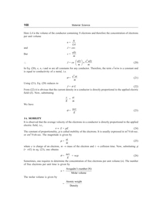 168 Material Science
Here LA is the volume of the conductor containing N electrons and therefore the concentration of electrons
per unit volume
n =
N
LA
and J = env
But v =
eEt
m
 J = en
2
eEt e nEt
m m
æ ö =
è ø
(20)
In Eq. (20), e, n, t and m are all constants for any conductor. Therefore, the term e2
nt/m is a constant and
is equal to conductivity of a metal, i.e.
s =
2
e nt
m
(21)
Using (21), Eq. (20) reduces to
J = s E (22)
From (22) it is obvious that the current density in a conductor is directly proportional to the applied electric
field (E). Now, substituting
v
E
=
et
m
We have
s =
nev
E
(23)
14. MOBILITY
It is observed that the average velocity of the electrons in a conductor is directly proportional to the applied
electric field, i.e.,
n µ E = mE (24)
The constant of proportionality, m is called mobility of the electrons. It is usually expressed in m2
/Volt-sec.
or cm2
/Volt-sec. The magnitude is given by
m =
et
m
(25)
where e is charge of an electron, m ® mass of the electron and t ® collision time. Now, substituting m
(= n/E) in eq. (23), one obtains
s =
nev
E
= nem (26)
Sometimes, one requires to determine the concentration of free electrons per unit volume (n). The number
of free electrons per unit time is given by
n =
Avogadro’s number (N)
Molar volume
The molar volume is given by
=
Atomic weight
Density
 