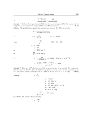 Electron Theory of Metals 169
 n =
Density
Atomic weight Atomic weight
N Nd
´
=
Example 1 Evaluate the temperature at which there is one per cent probability that a state with an
energy 0.5 eV above the Fermi energy will be occupied by an electron. (B.E.]
Solution The probability that a particular quantum state at energy E is filled, is given by
f(E) =
1
1 exp ( )/
F
E E kT
+ -
 0.01 =
1
1 x
e
+
E – EF = 0.5 eV
where x =
F
E E
kT
-
f (E) = 1% = 0.01
1 + ex
= 100
ex
= 99
or x = 2.303 log 99
or
0.5
kT
= 2.303 log 99
 kT =
0.5
2.303 log 99
´
= 0.109 eV = 0.109 ´ 1.6 ´ 10–19
J
 T =
19
23
0.109 1.6 10
0.109
1.38 10
k
-
-
´ ´
=
´
= 1264 K.
Example 2 There are 1019
electrons/m3
, which serves as carriers in a material. The conductivity
of material is 0.01 Ohm–1
/m. Find the drift velocity of these carriers, when 0.17 Volt is applied acorss
0.27 mm distance with the material. Given: e = 1.602 ´ 10–19
C and m = 9.1 ´ 10–31
kg. [AMIE]
Solution E =
V
d
n = 1019
/m3
s = 0.01 Ohm–1
m–1
V = 0.17 Volt
d = 0.27 mm = 0.27 ´ 10–2
m
e = 1.602 ´ 10–19
C
m = 9.1 ´ 10–31
kg
=
3
0.17
0.27 10-
´
= 630 Volt/m
Let v be the drift velocity. The conductivity
s =
nev
E
 
